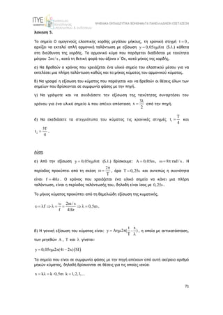 ΨΗΦΙΑΚΑ ΕΚΠΑΙΔΕΥΤΙΚΑ ΒΟΗΘΗΜΑΤΑ ΠΑΝΕΛΛΑΔΙΚΩΝ ΕΞΕΤΑΣΕΩΝ
71
Άσκηση 5.
Το σημείο Ο ομογενούς ελαστικής χορδής μεγάλου μήκους, τη χρονική στιγμή t 0
 ,
αρχίζει να εκτελεί απλή αρμονική ταλάντωση με εξίσωση y 0,05 8 t
   (S.I.) κάθετα
στη διεύθυνση της χορδής. Το αρμονικό κύμα που παράγεται διαδίδεται με ταχύτητα
μέτρου 2m / s , κατά τη θετική φορά του άξονα x΄Οx, κατά μήκος της χορδής.
α) Να βρεθούν ο χρόνος που χρειάζεται ένα υλικό σημείο του ελαστικού μέσου για να
εκτελέσει μια πλήρη ταλάντωση καθώς και το μήκος κύματος του αρμονικού κύματος.
β) Να γραφεί η εξίσωση του κύματος που παράγεται και να βρεθούν οι θέσεις όλων των
σημείων που βρίσκονται σε συμφωνία φάσης με την πηγή.
γ) Να γράψετε και να σχεδιάσετε την εξίσωση της ταχύτητας συναρτήσει του
χρόνου για ένα υλικό σημείο Α που απέχει απόσταση
3
x
2

 από την πηγή.
δ) Να σχεδιάσετε τα στιγμιότυπα του κύματος τις χρονικές στιγμές 1
T
t
4
 και
2
3T
t
4
 .
Λύση
α) Από την εξίσωση y 0,05 8 t
   (S.I.) βρίσκουμε: 0,05m
  , 8 rad / s
  . H
περίοδος προκύπτει από τη σχέση
2
T

  , άρα T 0,25s
 και συνεπώς η συχνότητα
είναι f 4Hz
 . Ο χρόνος που χρειάζεται ένα υλικό σημείο να κάνει μια πλήρη
ταλάντωση, είναι η περίοδος ταλάντωσής του, δηλαδή είναι ίσος με 0,25s.
Το μήκος κύματος προκύπτει από τη θεμελιώδη εξίσωση της κυματικής.
2m / s
f 0,5m
f 4Hz

          .
β) Η γενική εξίσωση του κύματος είναι:
t x
y A 2 ( - )
T
  

, η οποία με αντικατάσταση,
των μεγεθών A , T και  γίνεται:
 
y 0,05 2 (4t 2x) SI
   
Τα σημεία που είναι σε συμφωνία φάσης με την πηγή απέχουν από αυτή ακέραιο αριθμό
μηκών κύματος, δηλαδή βρίσκονται σε θέσεις για τις οποίες ισχύει
x k k 0,5m k 1,2,3,...
    
 