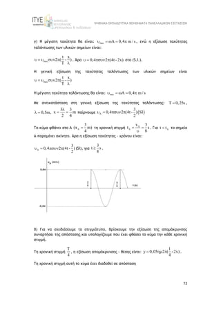 ΨΗΦΙΑΚΑ ΕΚΠΑΙΔΕΥΤΙΚΑ ΒΟΗΘΗΜΑΤΑ ΠΑΝΕΛΛΑΔΙΚΩΝ ΕΞΕΤΑΣΕΩΝ
72
γ) Η μέγιστη ταχύτητα θα είναι: max A 0,4 m / s
     , ενώ η εξίσωση ταχύτητας
ταλάντωσης των υλικών σημείων είναι:
max
t x
2 ( - )
T
    

. Άρα 0,4 2 (4t -2x)
    στο (S.I.).
Η γενική εξίσωση της ταχύτητας ταλάντωσης των υλικών σημείων είναι
max
t x
2 ( - )
T
    

Η μέγιστη ταχύτητα ταλάντωσης θα είναι: max A 0,4 m / s
    
Με αντικατάσταση στη γενική εξίσωση της ταχύτητας ταλάντωσης: T 0,25s
 ,
0,5m,
 
3 3
x m
2 4

  παίρνουμε  
A
3
0,4 2 (4t - ) SI
2
   
Το κύμα φθάνει στο Α A
3
(x m)
4
 τη χρονική στιγμή A
A
x 3
t s
8
 

. Για A
t t
 το σημείο
Α παραμένει ακίνητο. Άρα η εξίσωση ταχύτητας – χρόνου είναι:
A
3
0,4 2 (4t - )
2
    (SI), για
3
t s
8
 .
δ) Για να σχεδιάσουμε το στιγμιότυπο, βρίσκουμε την εξίσωση της απομάκρυνσης
συναρτήσει της απόστασης και υπολογίζουμε που έχει φθάσει το κύμα την κάθε χρονική
στιγμή.
Τη χρονική στιγμή
T
4
, η εξίσωση απομάκρυνσης – θέσης είναι:
1
y 0,05 2 ( -2x)
4
   .
Τη χρονική στιγμή αυτή το κύμα έχει διαδοθεί σε απόσταση
 