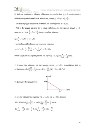 ΨΗΦΙΑΚΑ ΕΚΠΑΙΔΕΥΤΙΚΑ ΒΟΗΘΗΜΑΤΑ ΠΑΝΕΛΛΑΔΙΚΩΝ ΕΞΕΤΑΣΕΩΝ
75
β) Από την εκφώνηση η εξίσωση ταλάντωσης της πηγής είναι y A t
   , οπότε η
εξίσωση του (τρέχοντος) κύματος θα είναι της μορφής
t x
y A 2 ( )
T
   

.
- Από το διάγραμμα φαίνεται ότι το πλάτος του κύματος είναι 0,2m
  .
- Από το διάγραμμα φαίνεται ότι το κύμα διαδόθηκε, από την χρονική στιγμή 0
t 0

μέχρι την 1
t , κατά 2 9
4 4
 
   , όπου λ το μήκος κύματος.
Άρα
9
2,7m 1,2m
4
     .
- Από τη θεμελιώδη εξίσωση της κυματικής παίρνουμε
1
2m / s 1
f f f s T 0,6s
1,2m 0,6


         

Οπότε η εξίσωση του κύματος θα έχει την μορφή
t x
y 0,2 2 ( )(SI)
0,6 1,2
    .
γ) Η φάση του κύματος, για την χρονική στιγμή 1
t 1,35s
 περιγράφεται από τη
συνάρτηση  
1,35 x x
2 ( ) 4,5 SI
0,6 1,2 0,6

        ( 0 x 2,7m
  )
Το ζητούμενο διάγραμμα είναι:
δ) Από την εξίσωση του κύματος, για x 3,3m
 και y 0,1m
 έχουμε:
t 3,3 t 3,3 1
0,1 0,2 2 ( ) 2 ( )
0,6 1,2 0,6 1,2 2
         οπότε:
t 3,3
2 ( ) 2k
0,6 1,2 6

    ή
t 3,3 5
2 ( ) 2k
0,6 1,2 6

   
 