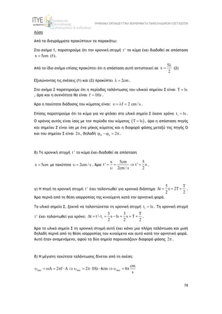 ΨΗΦΙΑΚΑ ΕΚΠΑΙΔΕΥΤΙΚΑ ΒΟΗΘΗΜΑΤΑ ΠΑΝΕΛΛΑΔΙΚΩΝ ΕΞΕΤΑΣΕΩΝ
78
Λύση
Από τα διαγράμματα προκύπτουν τα παρακάτω:
Στο σχήμα 1, παρατηρούμε ότι την χρονική στιγμή t ' το κύμα έχει διαδοθεί σε απόσταση
x 5cm
 (1).
Από το ίδιο σχήμα επίσης προκύπτει ότι η απόσταση αυτή αντιστοιχεί σε
5
x
2

 (2)
Εξισώνοντας τις σχέσεις (1) και (2) προκύπτει 2cm
  .
Στο σχήμα 2 παρατηρούμε ότι η περίοδος ταλάντωσης του υλικού σημείου Σ είναι T 1s

, άρα και η συχνότητα θα είναι f 1Hz
 .
Άρα η ταχύτητα διάδοσης του κύματος είναι: f 2 cm/ s
    .
Επίσης παρατηρούμε ότι το κύμα για να φτάσει στο υλικό σημείο Σ έκανε χρόνο 1
t 1s
 .
Ο χρόνος αυτός είναι ίσος με την περίοδο του κύματος  
T 1s
 , άρα η απόσταση πηγής
και σημείου Σ είναι ίση με ένα μήκος κύματος και η διαφορά φάσης μεταξύ της πηγής Ο
και του σημείου Σ είναι 2, δηλαδή 2
 
   .
β) Τη χρονική στιγμή t ' το κύμα έχει διαδοθεί σε απόσταση
x 5cm
 με ταχύτητα 2cm/ s
  . Άρα
x 5cm 5
t' t' s
2cm / s 2
   

.
γ) Η πηγή τη χρονική στιγμή t ' έχει ταλαντωθεί για χρονικό διάστημα
5 T
t s 2T
2 2
    .
Άρα περνά από τη θέση ισορροπίας της κινούμενη κατά την αρνητική φορά.
Το υλικό σημείο Σ, ξεκινά να ταλαντώνεται τη χρονική στιγμή 1
t 1s
 . Tη χρονική στιγμή
t ' έχει ταλαντωθεί για χρόνο: 1
5 3 T
t t'- t s 1s s T
2 2 2
       .
Άρα το υλικό σημείο Σ τη χρονική στιγμή αυτή έχει κάνει μια πλήρη ταλάντωση και μισή
δηλαδή περνά από τη θέση ισορροπίας του κινούμενο και αυτό κατά την αρνητική φορά.
Αυτό ήταν αναμενόμενο, αφού τα δύο σημεία παρουσιάζουν διαφορά φάσης 2.
δ) Η μέγιστη ταχύτητα ταλάντωσης δίνεται από τη σχέση:
max max max
cm
A 2 f A 2 1Hz 4cm 8
s
              
 