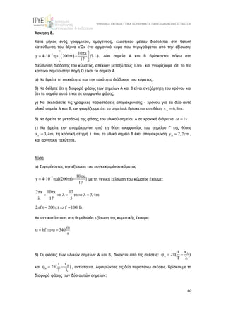 ΨΗΦΙΑΚΑ ΕΚΠΑΙΔΕΥΤΙΚΑ ΒΟΗΘΗΜΑΤΑ ΠΑΝΕΛΛΑΔΙΚΩΝ ΕΞΕΤΑΣΕΩΝ
80
Άσκηση 8.
Κατά μήκος ενός γραμμικού, ομογενούς, ελαστικού μέσου διαδίδεται στη θετική
κατεύθυνση του άξονα χ'Οχ ένα αρμονικό κύμα που περιγράφεται από την εξίσωση:
 
2 10 x
y 4 10 200 t
17
 
 
    
 
 
(S.I.). Δύο σημεία Α και Β βρίσκονται πάνω στη
διεύθυνση διάδοσης του κύματος, απέχουν μεταξύ τους 17m, και γνωρίζουμε ότι το πιο
κοντινό σημείο στην πηγή Ο είναι το σημείο Α.
α) Nα βρείτε τη συχνότητα και την ταχύτητα διάδοσης του κύματος.
β) Να δείξετε ότι η διαφορά φάσης των σημείων Α και Β είναι ανεξάρτητη του χρόνου και
ότι τα σημεία αυτά είναι σε συμφωνία φάσης.
γ) Να σχεδιάσετε τις γραφικές παραστάσεις απομάκρυνσης – χρόνου για τα δύο αυτά
υλικά σημεία Α και Β, αν γνωρίζουμε ότι το σημείο Α βρίσκεται στη θέση A
x 6,8m
 .
δ) Να βρείτε τη μεταβολή της φάσης του υλικού σημείου Α σε χρονική διάρκεια t 1s
  .
ε) Να βρείτε την απομάκρυνση από τη θέση ισορροπίας του σημείου Γ της θέσης
x 3,4m,
  τη χρονική στιγμή t που το υλικό σημείο Β έχει απομάκρυνση B
y 2,2cm
 ,
και αρνητική ταχύτητα.
Λύση
α) Συγκρίνοντας την εξίσωση του συγκεκριμένου κύματος
2 10 x
y 4 10 [(200 t) ]
17
 
     με τη γενική εξίσωση του κύματος έχουμε:
2 x 10 x 17
m 3,4m
17 5
 
      

2 f t 200 t f 100Hz
    
Με αντικατάσταση στη θεμελιώδη εξίσωση της κυματικής έχουμε:
m
f 340
s
     
β) Οι φάσεις των υλικών σημείων Α και Β, δίνονται από τις σχέσεις: A
x
t
2 ( )
T

   

και B
x
t
2 ( )
T

   

, αντίστοιχα. Αφαιρώντας τις δύο παραπάνω σχέσεις βρίσκουμε τη
διαφορά φάσης των δύο αυτών σημείων:
 