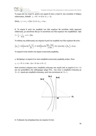 ΨΗΦΙΑΚΑ ΕΚΠΑΙΔΕΥΤΙΚΑ ΒΟΗΘΗΜΑΤΑ ΠΑΝΕΛΛΑΔΙΚΩΝ ΕΞΕΤΑΣΕΩΝ
86
Το κύμα από την πηγή Π2 φτάνει στο σημείο Κ όταν η πηγή Π2 έχει εκτελέσει 4 πλήρεις
ταλαντώσεις, δηλαδή 2
t 4Τ 4 0,5s
   ή 2
t 2s
 .
Οπότε,  
2 2
r υ t 2m / s 2s
    ή 2
r 4 m
 .
β. Το σημείο Κ μετά την συμβολή των δύο κυμάτων θα εκτελέσει απλή αρμονική
ταλάντωση, με συχνότητα ίδια με τη συχνότητα των δύο κυμάτων που συμβάλλουν. Άρα
f f 2Hz
Τ 0,5s
  
1 1
= .
Το πλάτος της ταλάντωσης του σημείου Κ μετά την συμβολή των δύο κυμάτων θα είναι:
2 1
K K
r 4m 2m
0,1m
r
Α 2A συν2π 2 0,05 συν2π 0,1 συν2π Α
2λ 2 1m
 
 
 
    

.
Το σημείο Κ είναι λοιπόν ένα σημείο ενισχυτικής συμβολής.
γ. Θα βρούμε το σημείο Κ σε ποια υπερβολή ενισχυτικής συμβολής ανήκει. Είναι
2 1
r r N λ 4m 2m Ν 1m Ν 2
         .
Κατά συνέπεια ανάμεσα στην υπερβολή ενίσχυσης που περνά από το σημείο Κ ( Ν 2
 )
και την μεσοκάθετο στο ευθύγραμμο τμήμα Π1Π2 , που είναι η υπερβολή ενίσχυσης με
Ν 0
 , περνά μία υπερβολή ενίσχυσης, αυτή που αντιστοιχεί σε Ν 1
 .
δ. Η εξίσωση της απομάκρυνσης του σημείου Κ είναι:
Π1
Π1
Π2
Κ
Κ
Μ
Ν=0
Ν=2
Ν=1
 