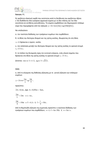 ΨΗΦΙΑΚΑ ΕΚΠΑΙΔΕΥΤΙΚΑ ΒΟΗΘΗΜΑΤΑ ΠΑΝΕΛΛΑΔΙΚΩΝ ΕΞΕΤΑΣΕΩΝ
88
Άσκηση 11.
Σε οριζόντια ελαστική χορδή που εκτείνεται κατά τη διεύθυνση του οριζόντιου άξονα
x΄Ox διαδίδονται δύο εγκάρσια αρμονικά κύματα με το ίδιο πλάτος και την ίδια
συχνότητα σε αντίθετες κατευθύνσεις. Τα κύματα συμβάλλουν και δημιουργούν στάσιμο
κύμα που περιγράφεται από την εξίσωση     
y 0,1 συν 2πx ημ 10πt   S.I.
  .
Να υπολογίσετε
α. την ταχύτητα διάδοσης των εγκάρσιων κυμάτων που συμβάλλουν.
β. τη θέση του δεύτερου δεσμού και της τρίτης κοιλίας, θεωρώντας ότι στη θέση
x 0
 βρίσκεται η πρώτη κοιλία.
γ. την απόσταση μεταξύ του δεύτερου δεσμού και της τρίτης κοιλίας τη χρονική στιγμή
1
t 5/ 6 s
 .
δ. το πηλίκο της δυναμικής προς την κινητική ενέργεια, ενός υλικού σημείου που
βρίσκεται στη θέση της τρίτης κοιλίας τη χρονική στιγμή 1
t 5/ 6 s
 .
Δίνονται: συν π / 3 1/ 2
 , ημ π / 3 3 2
 .
Λύση
α. Από τη σύγκριση της δοθείσας εξίσωσης με τη γενική εξίσωση των στάσιμων
κυμάτων
2πx 2 t
y 2Aσυν ημ
λ
π
Τ
 .
προκύπτει:
2Α 0,1m
 , άρα Α 0,05m 5cm
  ,
2πx
λ
2πx
 λ 1m
  ,
2 t
t T 0,2s
π
10π
Τ
   ή
1
5Hz
f
Τ

 .
Από τη θεμελιώδη εξίσωση της κυματικής προκύπτει η ταχύτητα διάδοσης των
εγκάρσιων κυμάτων που συμβάλλουν, υ λ f 1m 5Hz
    ή υ 5m / s
 .
 