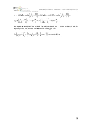 ΨΗΦΙΑΚΑ ΕΚΠΑΙΔΕΥΤΙΚΑ ΒΟΗΘΗΜΑΤΑ ΠΑΝΕΛΛΑΔΙΚΩΝ ΕΞΕΤΑΣΕΩΝ
92
0,05 m 0,05 = -0,05
11 11
2 2m 2
0,2s 8 0,2s 8
11 3 11 3
1 2 .
0,2s 8 2 0,2s 8 2
   
     
   
   
   
 
        
   
   
t t
y =- ημ2 m ημ2
t t
ημ2 2
π π
π π
Το σημείο Κ θα βρεθεί στη μέγιστή του απομάκρυνση για 1η
φορά, τη στιγμή που θα
προκύψει από την επίλυση της τελευταίας σχέσης για κ=0
11 3 11 3
s t 0,425 s.
0,2s 8 2 0,2s 8 4 8
  
       
 
 
t t 3,4
t =
2π
 