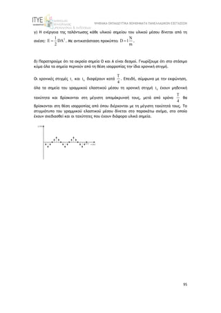 ΨΗΦΙΑΚΑ ΕΚΠΑΙΔΕΥΤΙΚΑ ΒΟΗΘΗΜΑΤΑ ΠΑΝΕΛΛΑΔΙΚΩΝ ΕΞΕΤΑΣΕΩΝ
95
γ) Η ενέργεια της ταλάντωσης κάθε υλικού σημείου του υλικού μέσου δίνεται από τη
σχέση:
2
1
E DA
2
 . Με αντικατάσταση προκύπτει
N
D 1
m
 .
δ) Παρατηρούμε ότι τα ακραία σημεία Ο και Α είναι δεσμοί. Γνωρίζουμε ότι στο στάσιμο
κύμα όλα τα σημεία περνούν από τη θέση ισορροπίας την ίδια χρονική στιγμή.
Οι χρονικές στιγμές 1
t και 0
t διαφέρουν κατά
T
4
. Επειδή, σύμφωνα με την εκφώνηση,
όλα τα σημεία του γραμμικού ελαστικού μέσου τη χρονική στιγμή 0
t έχουν μηδενική
ταχύτητα και βρίσκονται στη μέγιστη απομάκρυνσή τους, μετά από χρόνο
T
4
θα
βρίσκονται στη θέση ισορροπίας από όπου διέρχονται με τη μέγιστη ταχύτητά τους. Το
στιγμιότυπο του γραμμικού ελαστικού μέσου δίνεται στο παρακάτω σχήμα, στο οποίο
έχουν σχεδιασθεί και οι ταχύτητες που έχουν διάφορα υλικά σημεία.
 