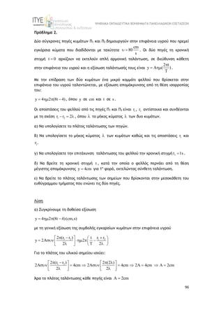 ΨΗΦΙΑΚΑ ΕΚΠΑΙΔΕΥΤΙΚΑ ΒΟΗΘΗΜΑΤΑ ΠΑΝΕΛΛΑΔΙΚΩΝ ΕΞΕΤΑΣΕΩΝ
96
Πρόβλημα 2.
Δύο σύγχρονες πηγές κυμάτων Π1 και Π2 δημιουργούν στην επιφάνεια υγρού που ηρεμεί
εγκάρσια κύματα που διαδίδονται με ταχύτητα
cm
80
s
  . Οι δύο πηγές τη χρονική
στιγμή t 0
 αρχίζουν να εκτελούν απλή αρμονική ταλάντωση, σε διεύθυνση κάθετη
στην επιφάνεια του υγρού και η εξίσωση ταλάντωσής τους είναι
2 t
y A ( )
T

  .
Με την επίδραση των δύο κυμάτων ένα μικρό κομμάτι φελλού που βρίσκεται στην
επιφάνεια του υγρού ταλαντώνεται, με εξίσωση απομάκρυνσης από τη θέση ισορροπίας
του:
y 4 2 (8t 4)
    , όπου y σε cm και t σε s .
Οι αποστάσεις του φελλού από τις πηγές Π1 και Π2 είναι 1
r , 2
r αντίστοιχα και συνδέονται
με τη σχέση 1 2
r r 2
   , όπου  το μήκος κύματος  των δυο κυμάτων.
α) Να υπολογίσετε το πλάτος ταλάντωσης των πηγών.
β) Να υπολογίσετε το μήκος κύματος  των κυμάτων καθώς και τις αποστάσεις 1
r και
2
r .
γ) Να υπολογίσετε την επιτάχυνση ταλάντωσης του φελλού την χρονική στιγμή 1
t 1s
 .
δ) Να βρείτε τη χρονική στιγμή t , κατά την οποία ο φελλός περνάει από τη θέση
μέγιστης απομάκρυνσης y 4cm
 για 1η
φορά, εκτελώντας σύνθετη ταλάντωση.
ε) Να βρείτε το πλάτος ταλάντωσης των σημείων που βρίσκονται στην μεσοκάθετη του
ευθύγραμμου τμήματος που ενώνει τις δύο πηγές.
Λύση
α) Συγκρίνουμε τη δοθείσα εξίσωση
y 4 2 (8t 4)(cm,s)
   
με τη γενική εξίσωση της συμβολής εγκαρσίων κυμάτων στην επιφάνεια υγρού
1 2 1 2
2 (r r ) r r
t
y 2 2
2 T 2
  
   
    
 
 
 
   
Για το πλάτος του υλικού σημείου ισχύει:
1 2
2 (r r ) 2 (2 )
2 4cm 2A 4cm 2A 4cm A 2cm
2 2
   
   
        
   
 
 
 
Άρα το πλάτος ταλάντωσης κάθε πηγής είναι A 2cm

 