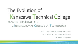 The Evolution of
Kanazawa Technical College
FROM INDUSTRIAL AGE
TO INTERNATIONAL COLLEGE OF TECHNOLOGY
2018 CDIO ASIAN REGIONAL MEETING
12 – 14 MARCH, DUY TAN UNIVERSITY
DA NANG, VIETNAM
Download these slides @ slideshare.com
 