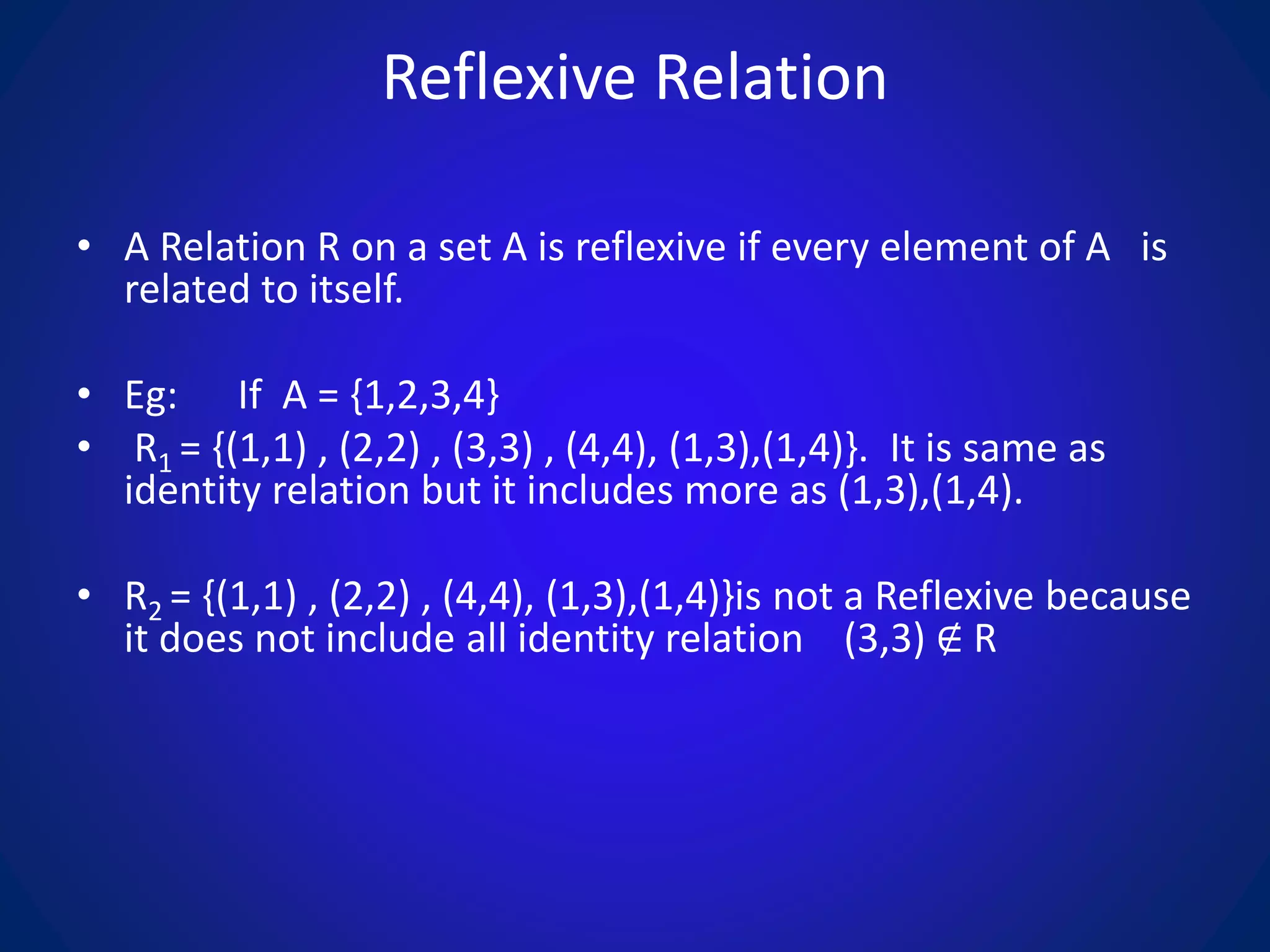 Reflexive Relation
• A Relation R on a set A is reflexive if every element of A is
related to itself.
• Eg: If A = {1,2,3,4}
• R1 = {(1,1) , (2,2) , (3,3) , (4,4), (1,3),(1,4)}. It is same as
identity relation but it includes more as (1,3),(1,4).
• R2 = {(1,1) , (2,2) , (4,4), (1,3),(1,4)}is not a Reflexive because
it does not include all identity relation (3,3) ∉ R
 