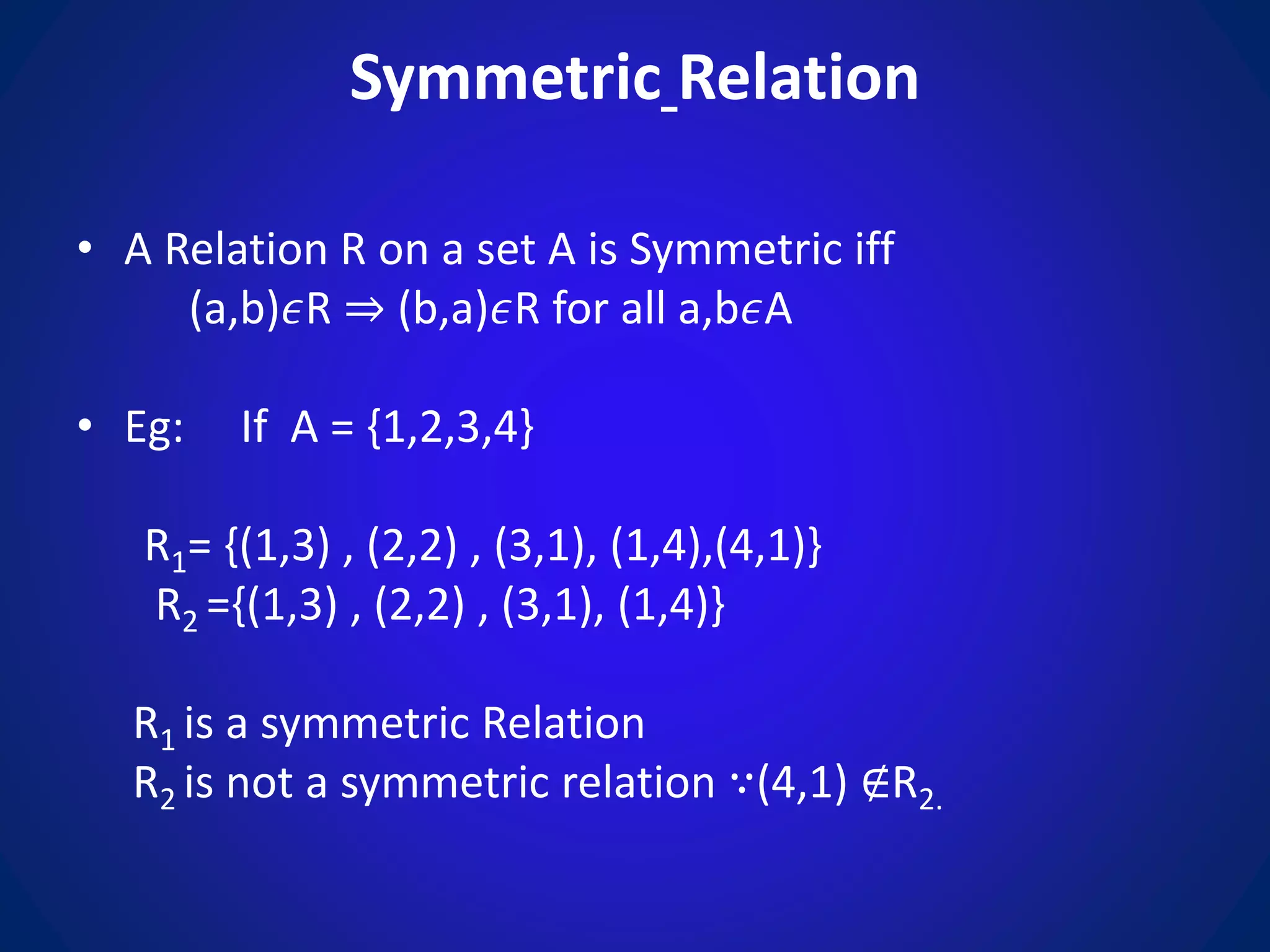 Symmetric Relation
• A Relation R on a set A is Symmetric iff
(a,b)𝜖R ⇒ (b,a)𝜖R for all a,b𝜖A
• Eg: If A = {1,2,3,4}
R1= {(1,3) , (2,2) , (3,1), (1,4),(4,1)}
R2 ={(1,3) , (2,2) , (3,1), (1,4)}
R1 is a symmetric Relation
R2 is not a symmetric relation ∵(4,1) ∉R2.
 
