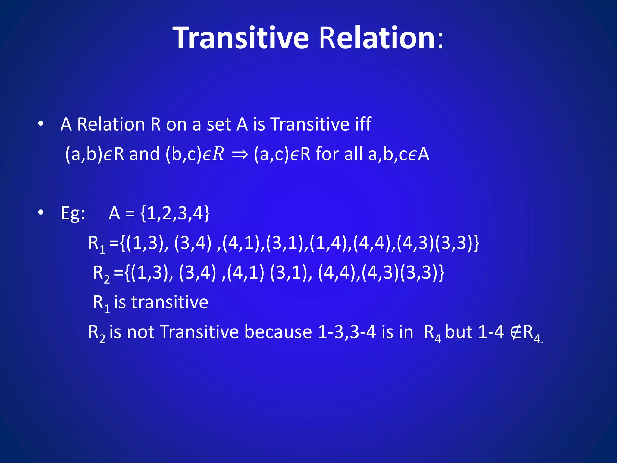 Transitive Relation:
• A Relation R on a set A is Transitive iff
(a,b)𝜖R and (b,c)𝜖𝑅 ⇒ (a,c)𝜖R for all a,b,c𝜖A
• Eg: A = {1,2,3,4}
R1 ={(1,3), (3,4) ,(4,1),(3,1),(1,4),(4,4),(4,3)(3,3)}
R2 ={(1,3), (3,4) ,(4,1) (3,1), (4,4),(4,3)(3,3)}
R1 is transitive
R2 is not Transitive because 1-3,3-4 is in R4 but 1-4 ∉R4.
 