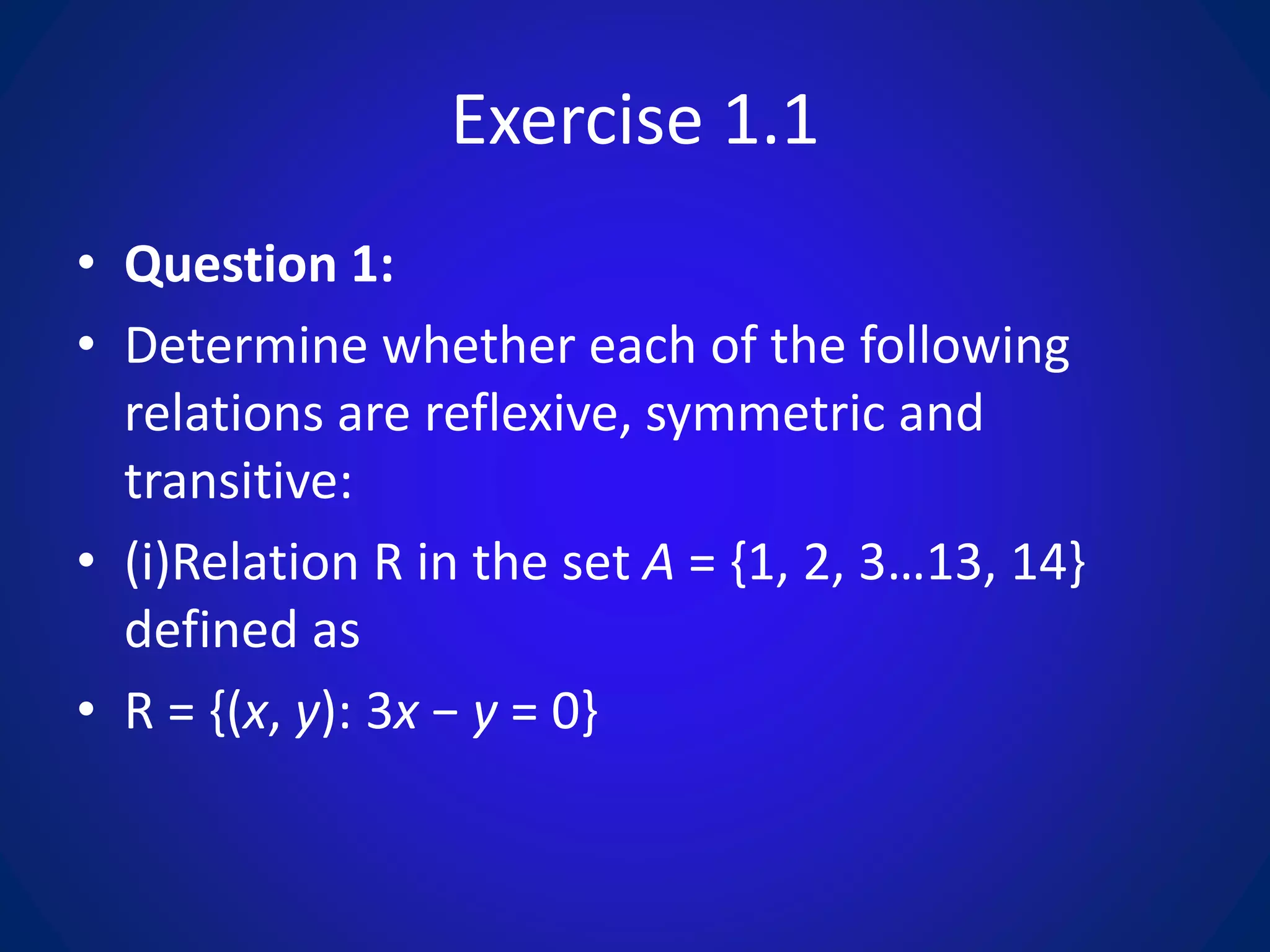 Exercise 1.1
• Question 1:
• Determine whether each of the following
relations are reflexive, symmetric and
transitive:
• (i)Relation R in the set A = {1, 2, 3…13, 14}
defined as
• R = {(x, y): 3x − y = 0}
 
