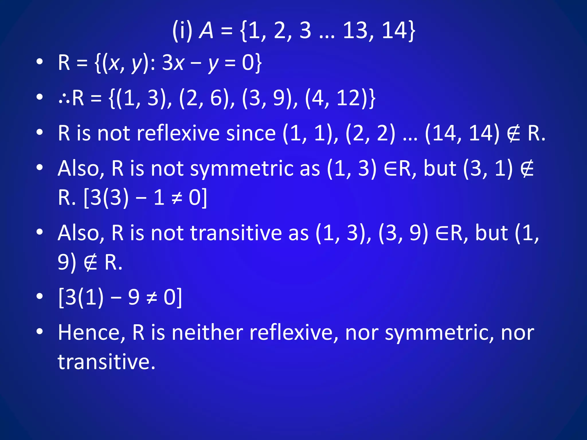 (i) A = {1, 2, 3 … 13, 14}
• R = {(x, y): 3x − y = 0}
• ∴R = {(1, 3), (2, 6), (3, 9), (4, 12)}
• R is not reflexive since (1, 1), (2, 2) … (14, 14) ∉ R.
• Also, R is not symmetric as (1, 3) ∈R, but (3, 1) ∉
R. [3(3) − 1 ≠ 0]
• Also, R is not transitive as (1, 3), (3, 9) ∈R, but (1,
9) ∉ R.
• [3(1) − 9 ≠ 0]
• Hence, R is neither reflexive, nor symmetric, nor
transitive.
 