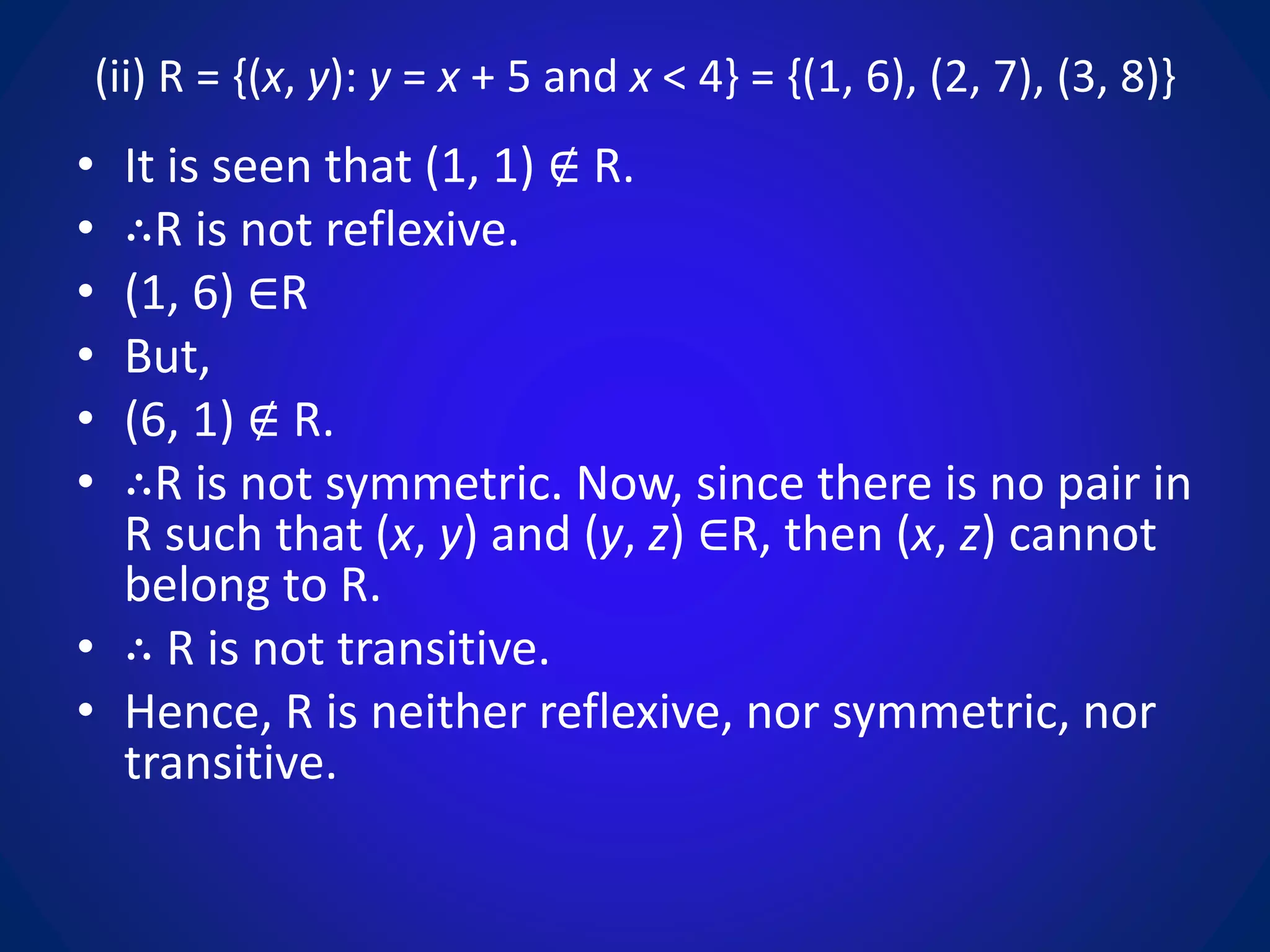 (ii) R = {(x, y): y = x + 5 and x < 4} = {(1, 6), (2, 7), (3, 8)}
• It is seen that (1, 1) ∉ R.
• ∴R is not reflexive.
• (1, 6) ∈R
• But,
• (6, 1) ∉ R.
• ∴R is not symmetric. Now, since there is no pair in
R such that (x, y) and (y, z) ∈R, then (x, z) cannot
belong to R.
• ∴ R is not transitive.
• Hence, R is neither reflexive, nor symmetric, nor
transitive.
 