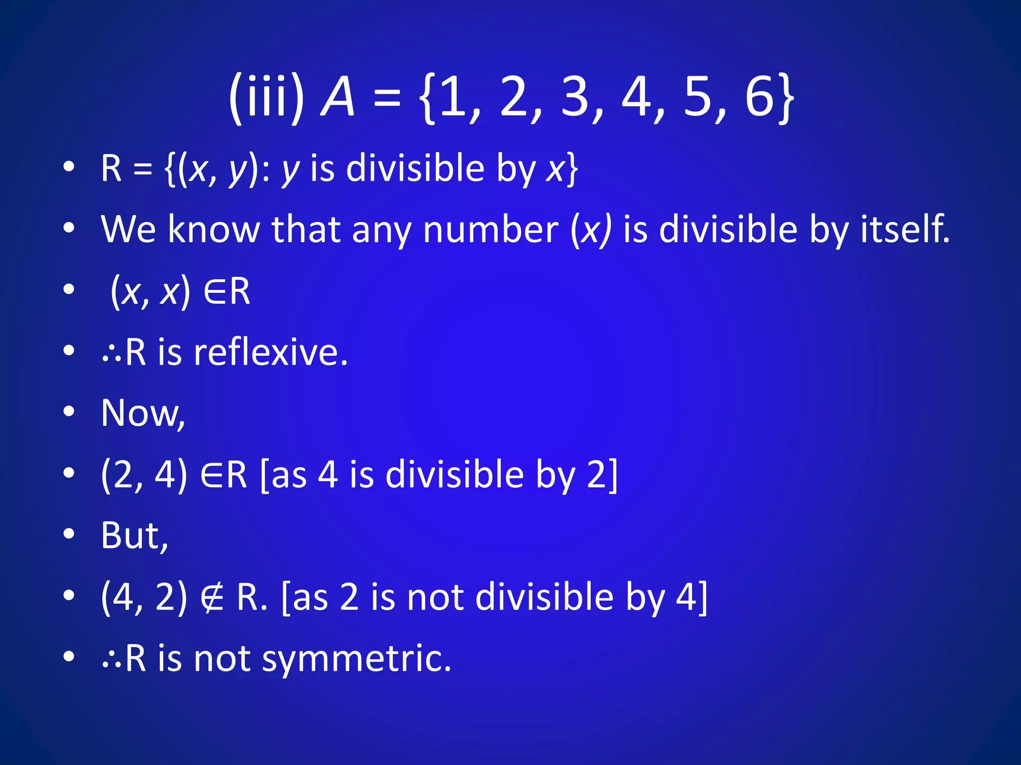 (iii) A = {1, 2, 3, 4, 5, 6}
• R = {(x, y): y is divisible by x}
• We know that any number (x) is divisible by itself.
• (x, x) ∈R
• ∴R is reflexive.
• Now,
• (2, 4) ∈R [as 4 is divisible by 2]
• But,
• (4, 2) ∉ R. [as 2 is not divisible by 4]
• ∴R is not symmetric.
 
