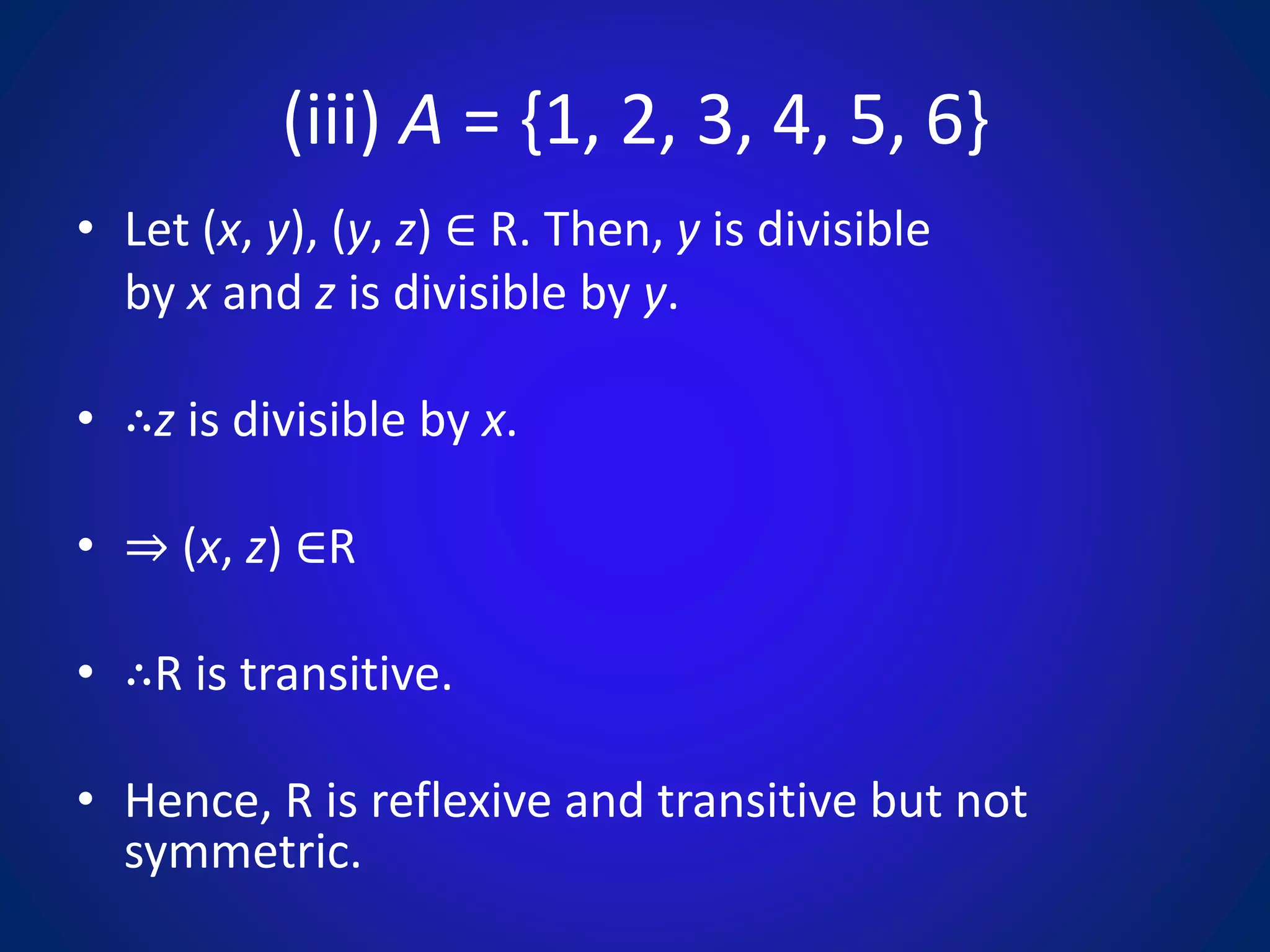 (iii) A = {1, 2, 3, 4, 5, 6}
• Let (x, y), (y, z) ∈ R. Then, y is divisible
by x and z is divisible by y.
• ∴z is divisible by x.
• ⇒ (x, z) ∈R
• ∴R is transitive.
• Hence, R is reflexive and transitive but not
symmetric.
 