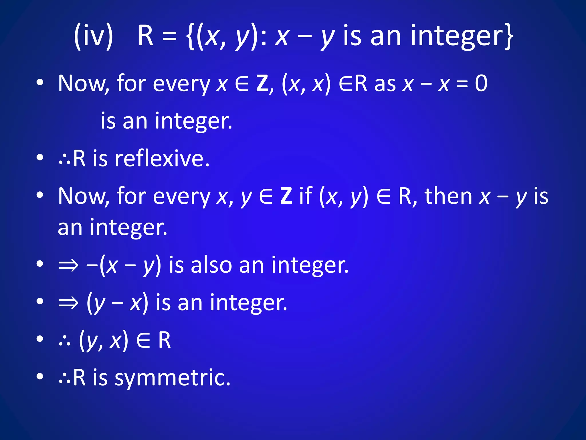 (iv) R = {(x, y): x − y is an integer}
• Now, for every x ∈ Z, (x, x) ∈R as x − x = 0
is an integer.
• ∴R is reflexive.
• Now, for every x, y ∈ Z if (x, y) ∈ R, then x − y is
an integer.
• ⇒ −(x − y) is also an integer.
• ⇒ (y − x) is an integer.
• ∴ (y, x) ∈ R
• ∴R is symmetric.
 