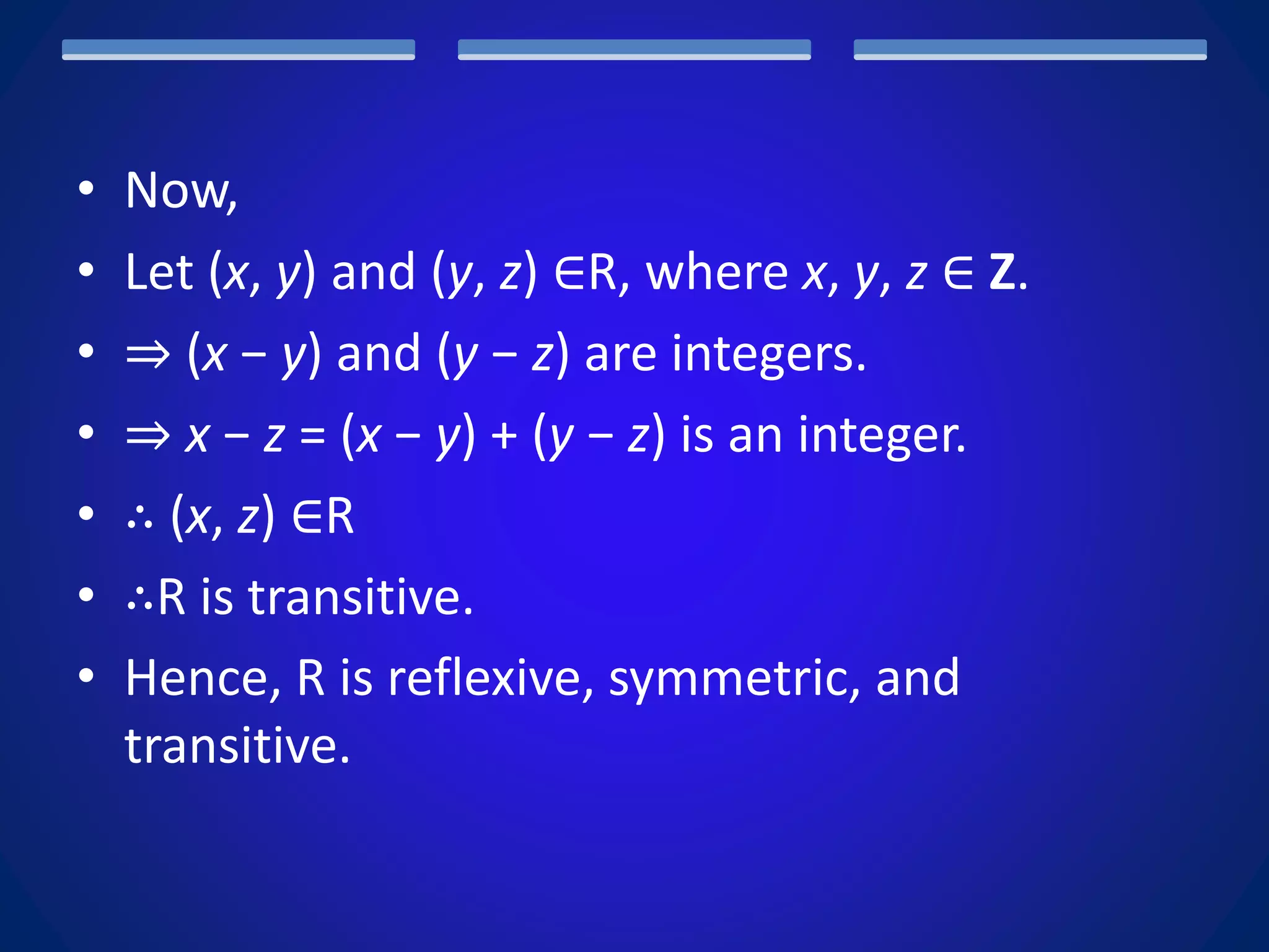 • Now,
• Let (x, y) and (y, z) ∈R, where x, y, z ∈ Z.
• ⇒ (x − y) and (y − z) are integers.
• ⇒ x − z = (x − y) + (y − z) is an integer.
• ∴ (x, z) ∈R
• ∴R is transitive.
• Hence, R is reflexive, symmetric, and
transitive.
 