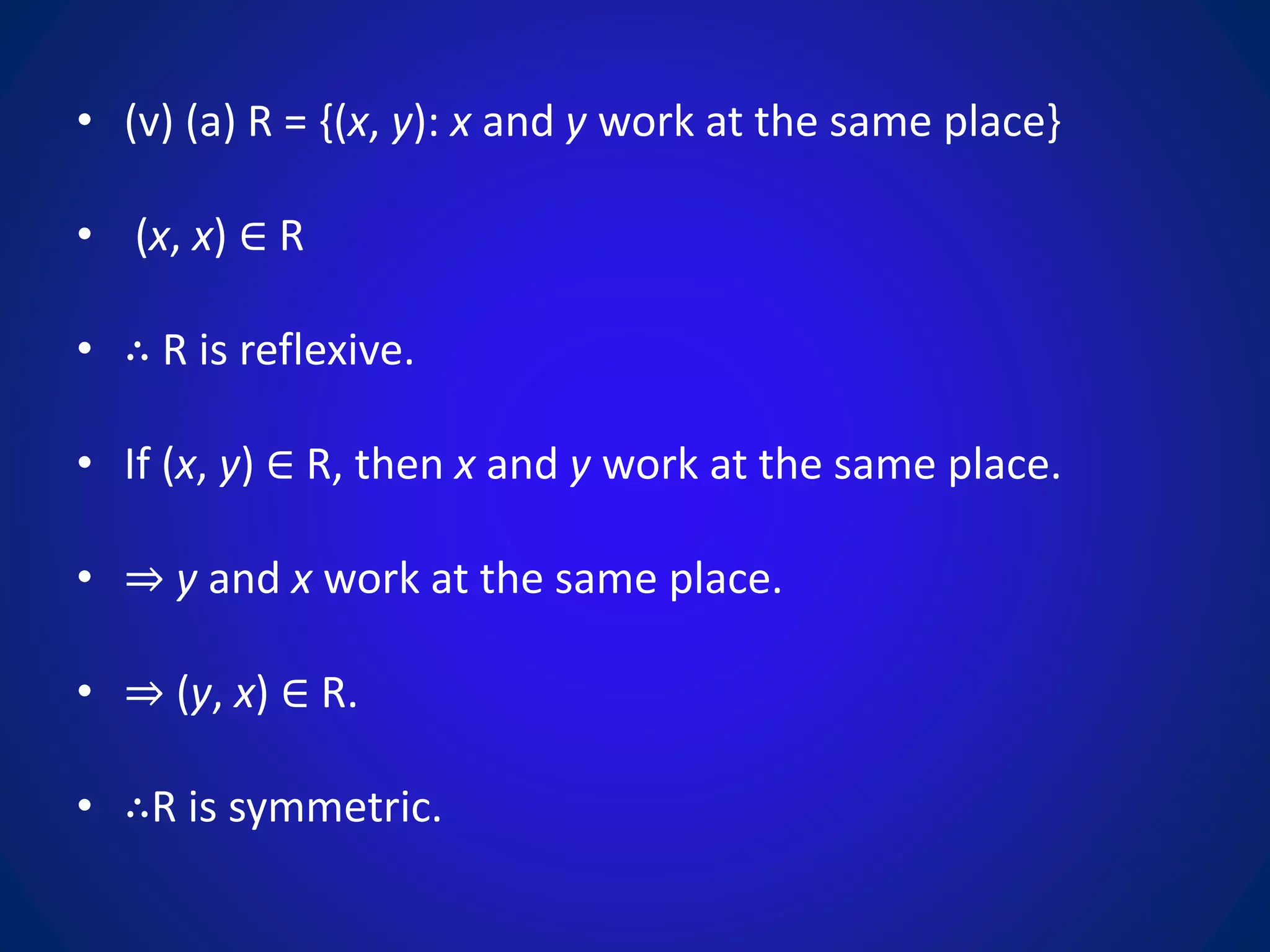 • (v) (a) R = {(x, y): x and y work at the same place}
• (x, x) ∈ R
• ∴ R is reflexive.
• If (x, y) ∈ R, then x and y work at the same place.
• ⇒ y and x work at the same place.
• ⇒ (y, x) ∈ R.
• ∴R is symmetric.
 