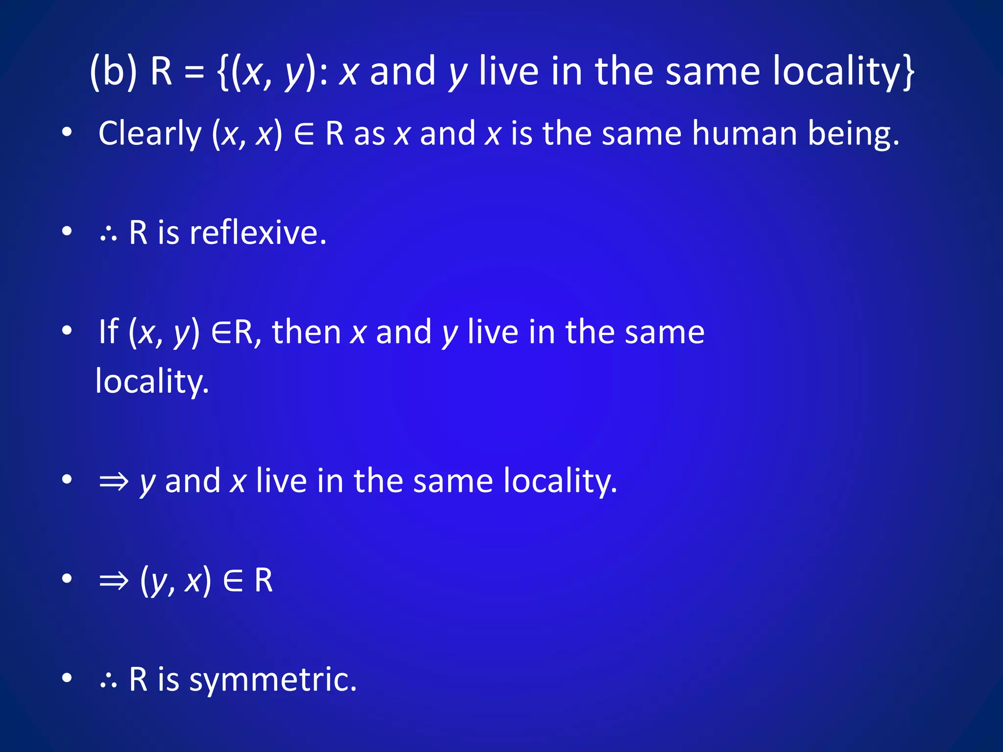 (b) R = {(x, y): x and y live in the same locality}
• Clearly (x, x) ∈ R as x and x is the same human being.
• ∴ R is reflexive.
• If (x, y) ∈R, then x and y live in the same
locality.
• ⇒ y and x live in the same locality.
• ⇒ (y, x) ∈ R
• ∴ R is symmetric.
 