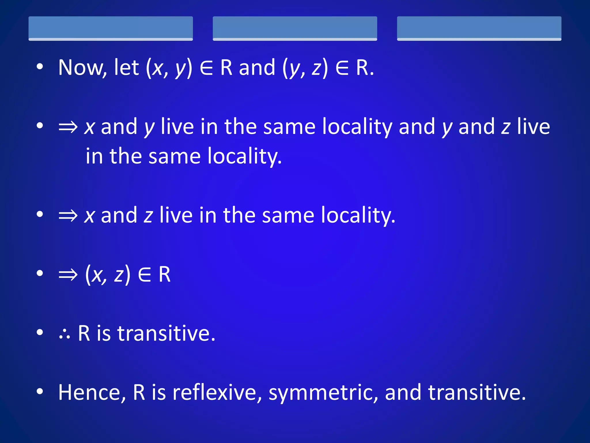• Now, let (x, y) ∈ R and (y, z) ∈ R.
• ⇒ x and y live in the same locality and y and z live
in the same locality.
• ⇒ x and z live in the same locality.
• ⇒ (x, z) ∈ R
• ∴ R is transitive.
• Hence, R is reflexive, symmetric, and transitive.
 