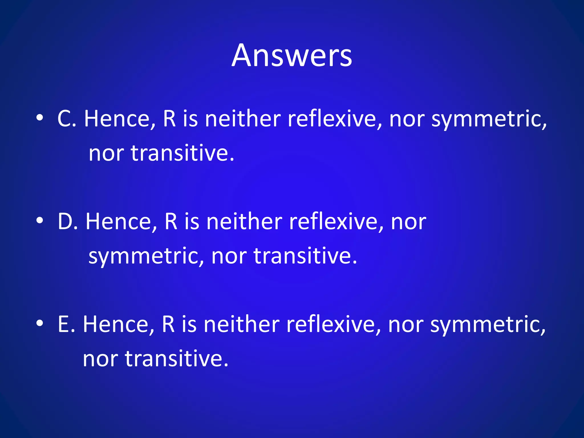 Answers
• C. Hence, R is neither reflexive, nor symmetric,
nor transitive.
• D. Hence, R is neither reflexive, nor
symmetric, nor transitive.
• E. Hence, R is neither reflexive, nor symmetric,
nor transitive.
 