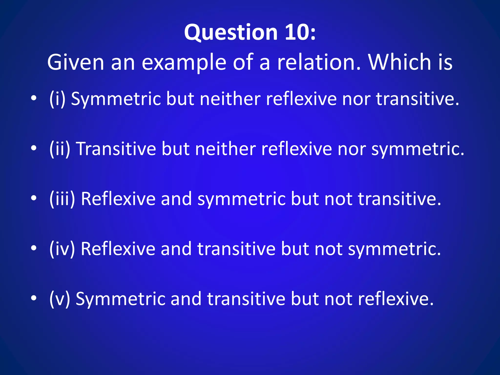 Question 10:
Given an example of a relation. Which is
• (i) Symmetric but neither reflexive nor transitive.
• (ii) Transitive but neither reflexive nor symmetric.
• (iii) Reflexive and symmetric but not transitive.
• (iv) Reflexive and transitive but not symmetric.
• (v) Symmetric and transitive but not reflexive.
 