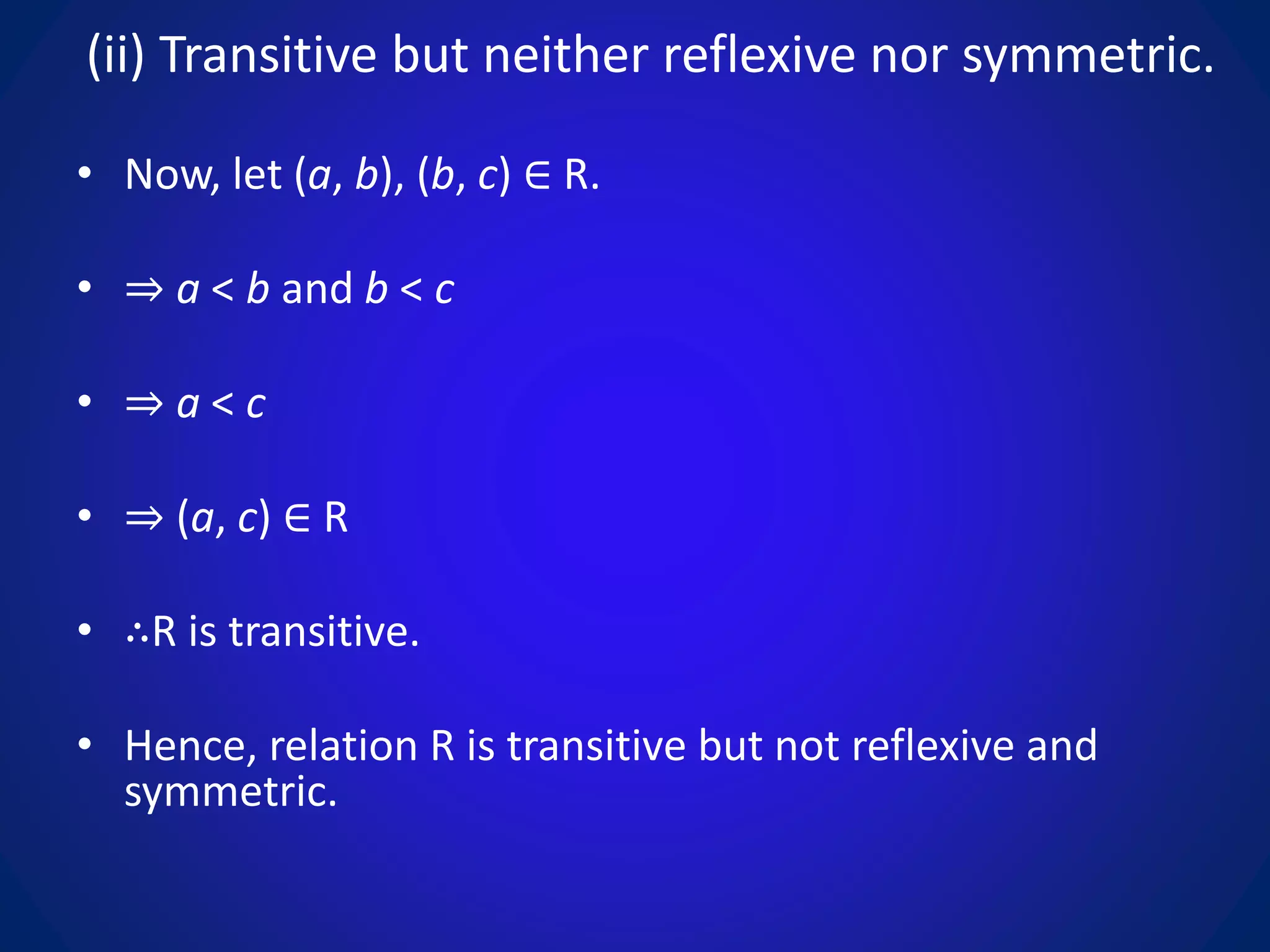 (ii) Transitive but neither reflexive nor symmetric.
• Now, let (a, b), (b, c) ∈ R.
• ⇒ a < b and b < c
• ⇒ a < c
• ⇒ (a, c) ∈ R
• ∴R is transitive.
• Hence, relation R is transitive but not reflexive and
symmetric.
 