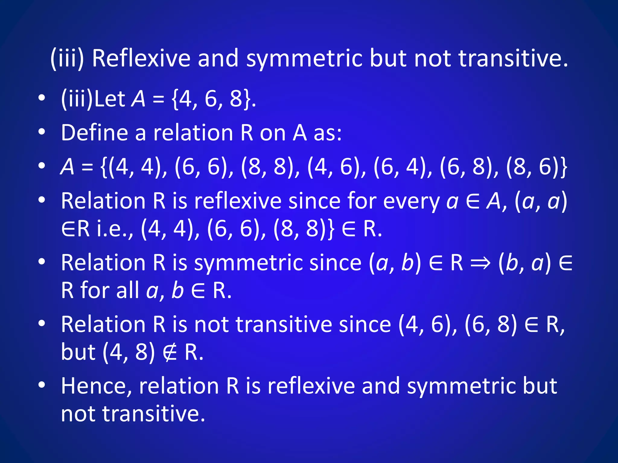 (iii) Reflexive and symmetric but not transitive.
• (iii)Let A = {4, 6, 8}.
• Define a relation R on A as:
• A = {(4, 4), (6, 6), (8, 8), (4, 6), (6, 4), (6, 8), (8, 6)}
• Relation R is reflexive since for every a ∈ A, (a, a)
∈R i.e., (4, 4), (6, 6), (8, 8)} ∈ R.
• Relation R is symmetric since (a, b) ∈ R ⇒ (b, a) ∈
R for all a, b ∈ R.
• Relation R is not transitive since (4, 6), (6, 8) ∈ R,
but (4, 8) ∉ R.
• Hence, relation R is reflexive and symmetric but
not transitive.
 
