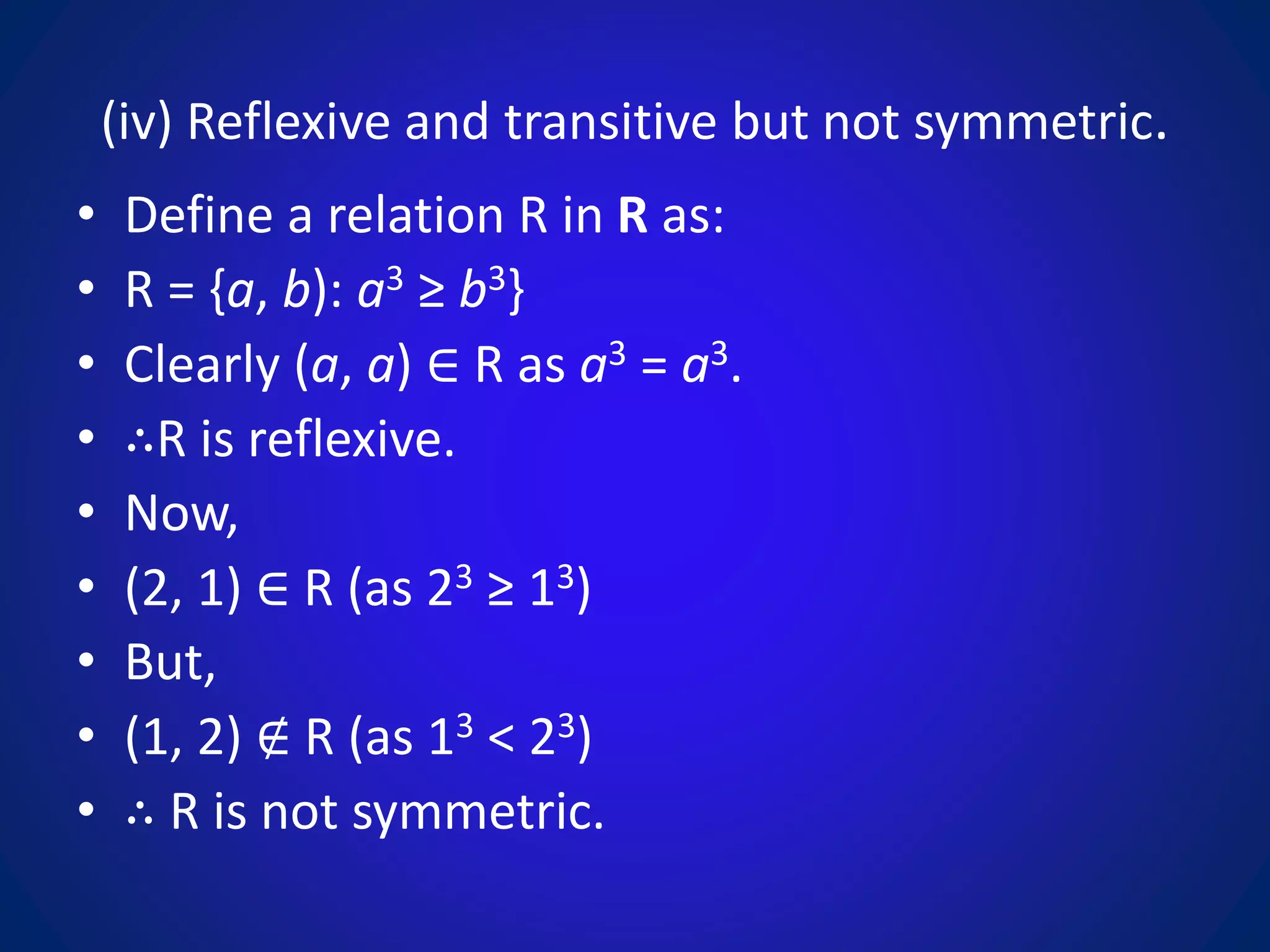 (iv) Reflexive and transitive but not symmetric.
• Define a relation R in R as:
• R = {a, b): a3 ≥ b3}
• Clearly (a, a) ∈ R as a3 = a3.
• ∴R is reflexive.
• Now,
• (2, 1) ∈ R (as 23 ≥ 13)
• But,
• (1, 2) ∉ R (as 13 < 23)
• ∴ R is not symmetric.
 