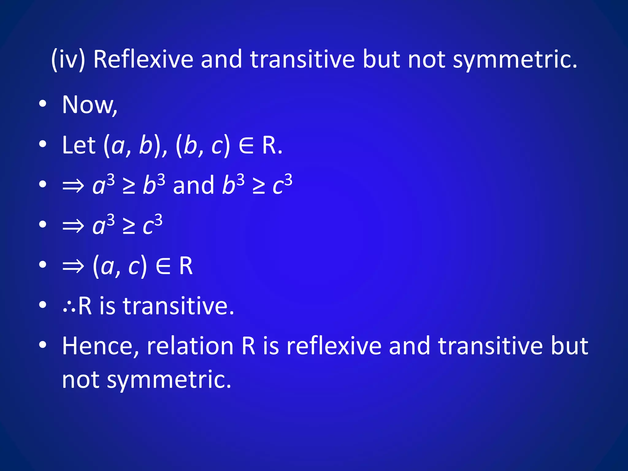 (iv) Reflexive and transitive but not symmetric.
• Now,
• Let (a, b), (b, c) ∈ R.
• ⇒ a3 ≥ b3 and b3 ≥ c3
• ⇒ a3 ≥ c3
• ⇒ (a, c) ∈ R
• ∴R is transitive.
• Hence, relation R is reflexive and transitive but
not symmetric.
 
