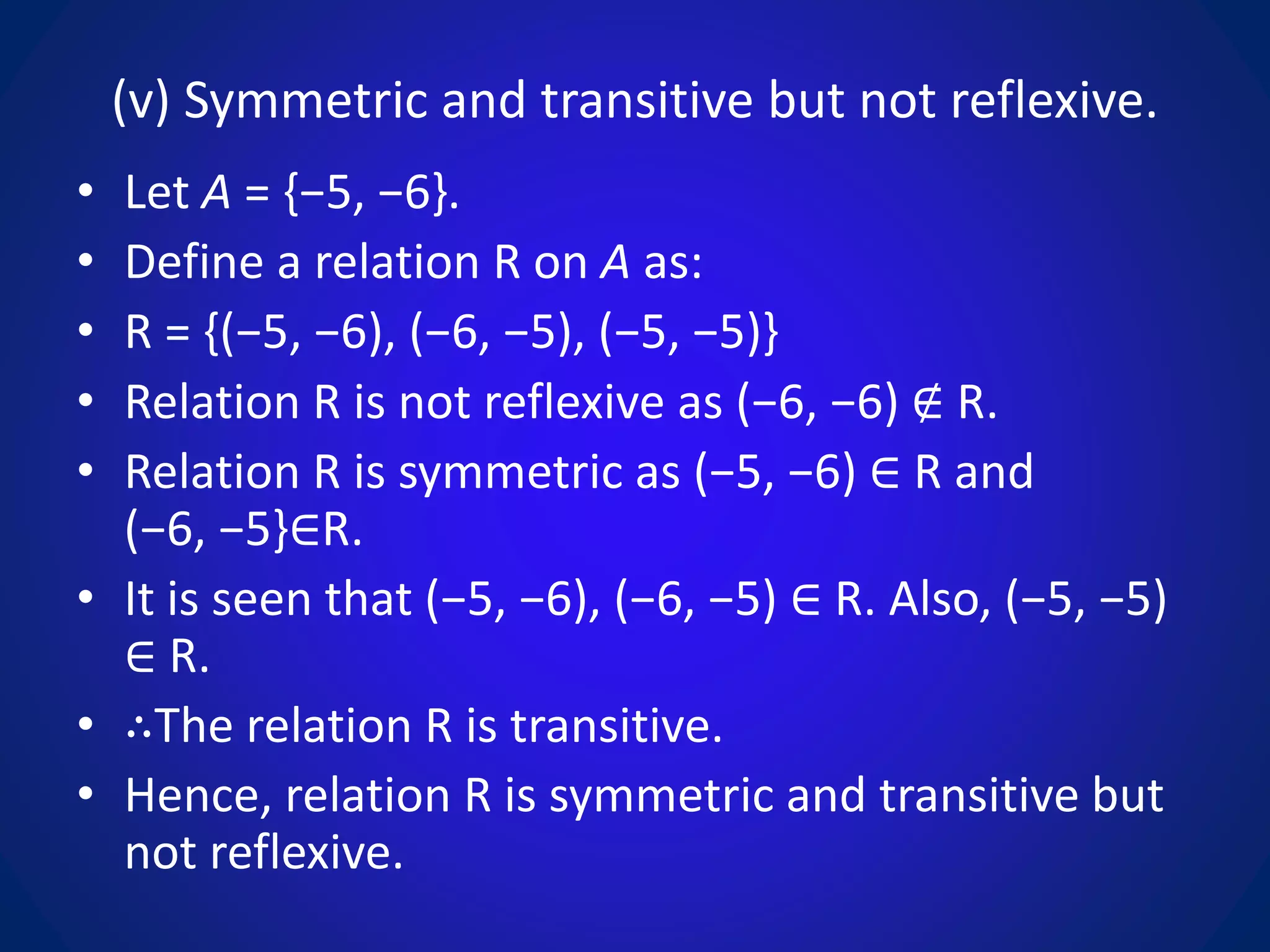 (v) Symmetric and transitive but not reflexive.
• Let A = {−5, −6}.
• Define a relation R on A as:
• R = {(−5, −6), (−6, −5), (−5, −5)}
• Relation R is not reflexive as (−6, −6) ∉ R.
• Relation R is symmetric as (−5, −6) ∈ R and
(−6, −5}∈R.
• It is seen that (−5, −6), (−6, −5) ∈ R. Also, (−5, −5)
∈ R.
• ∴The relation R is transitive.
• Hence, relation R is symmetric and transitive but
not reflexive.
 
