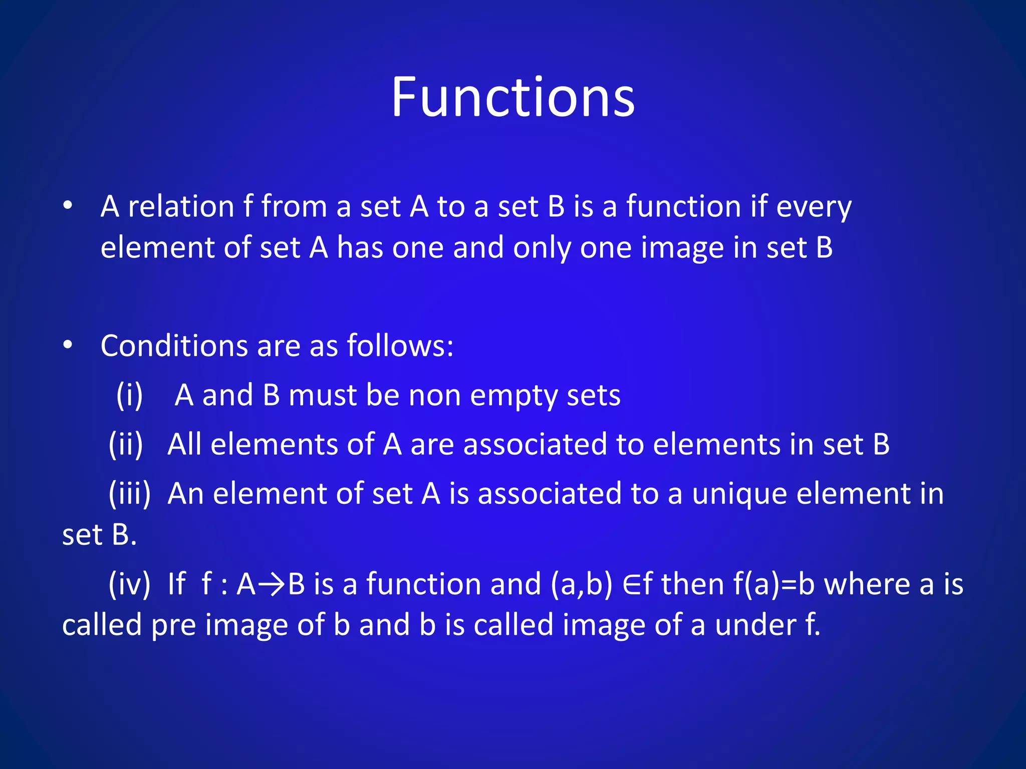 Functions
• A relation f from a set A to a set B is a function if every
element of set A has one and only one image in set B
• Conditions are as follows:
(i) A and B must be non empty sets
(ii) All elements of A are associated to elements in set B
(iii) An element of set A is associated to a unique element in
set B.
(iv) If f : A→B is a function and (a,b) ∈f then f(a)=b where a is
called pre image of b and b is called image of a under f.
 