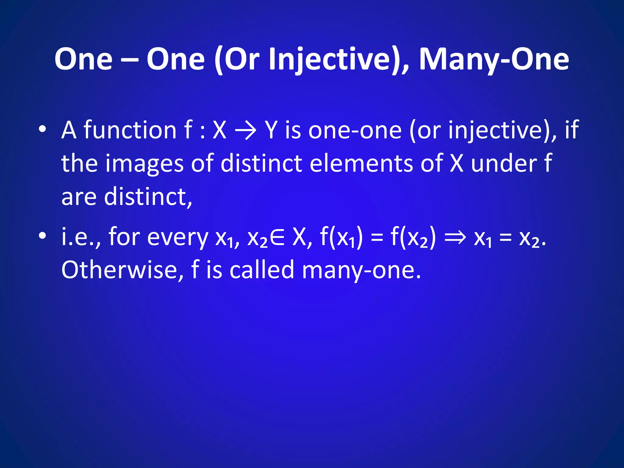 One – One (Or Injective), Many-One
• A function f : X → Y is one-one (or injective), if
the images of distinct elements of X under f
are distinct,
• i.e., for every x₁, x₂∈ X, f(x₁) = f(x₂) ⇒ x₁ = x₂.
Otherwise, f is called many-one.
 