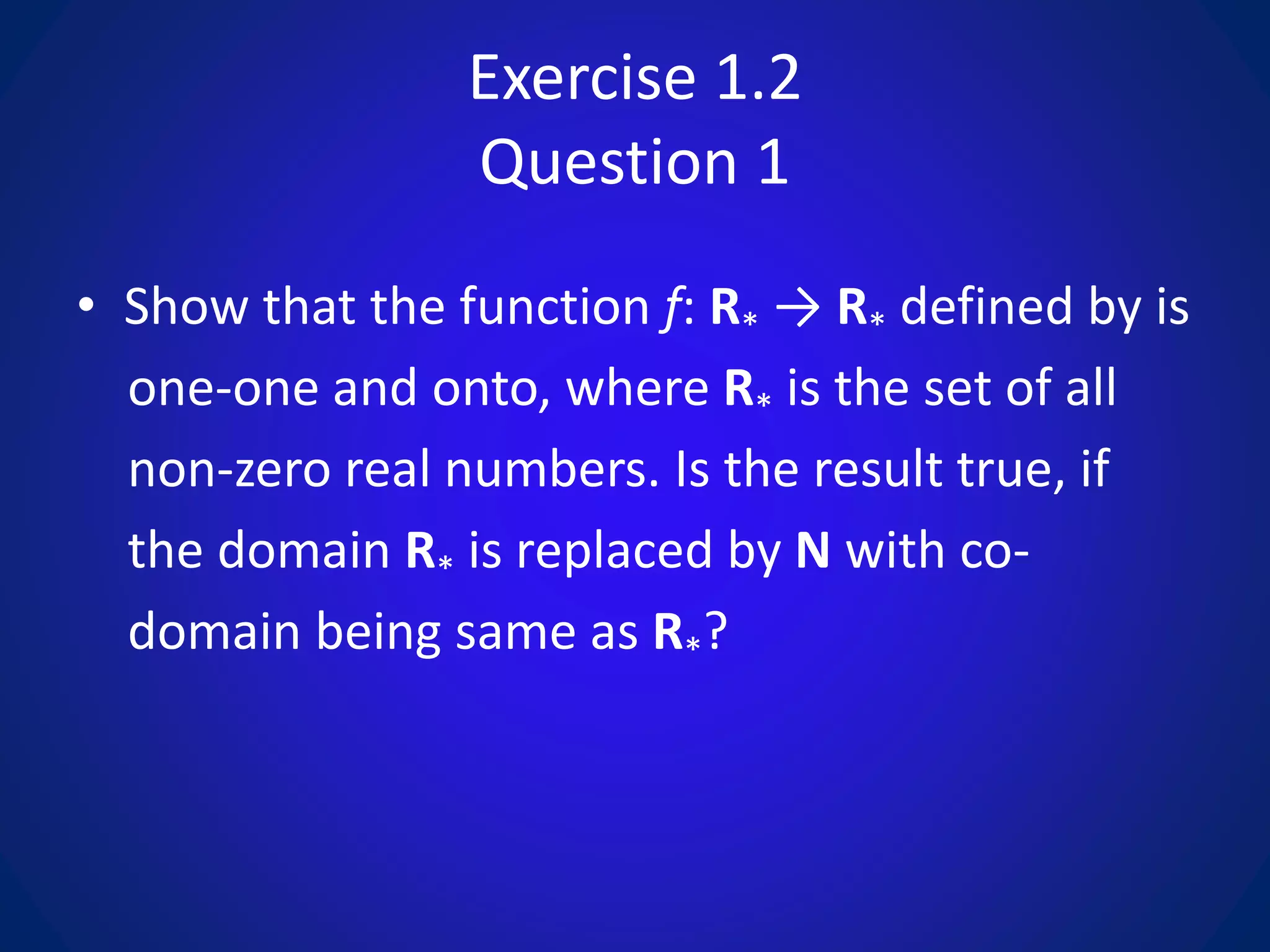 Exercise 1.2
Question 1
• Show that the function f: R* → R* defined by is
one-one and onto, where R* is the set of all
non-zero real numbers. Is the result true, if
the domain R* is replaced by N with co-
domain being same as R*?
 