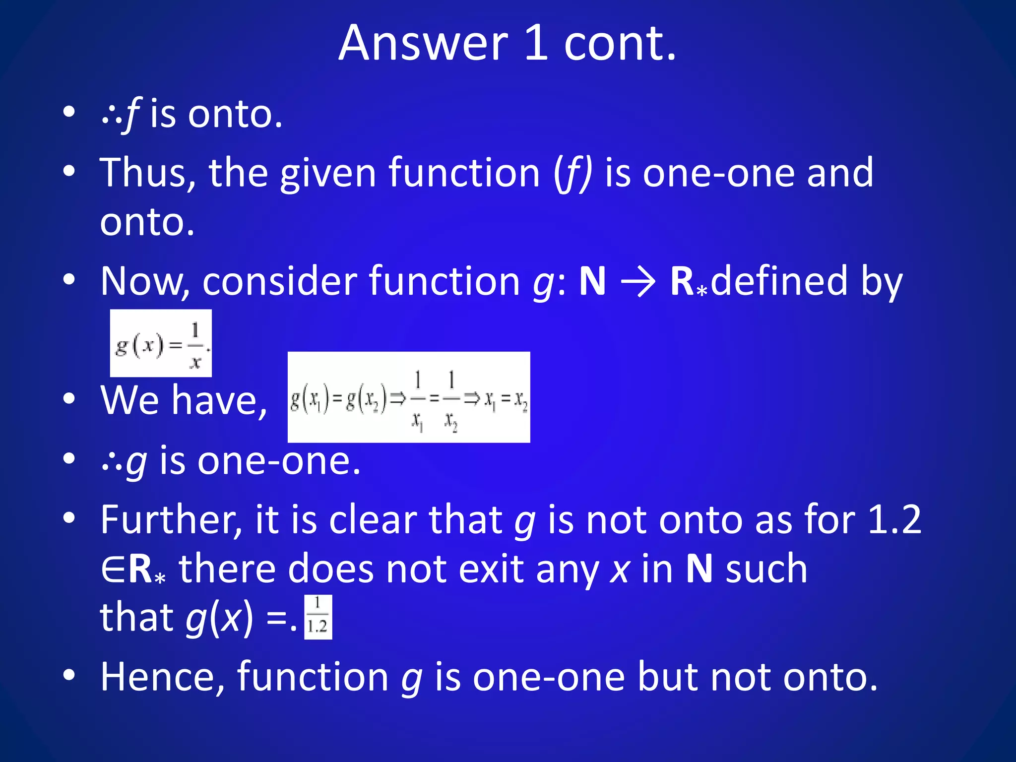 Answer 1 cont.
• ∴f is onto.
• Thus, the given function (f) is one-one and
onto.
• Now, consider function g: N → R*defined by
• We have,
• ∴g is one-one.
• Further, it is clear that g is not onto as for 1.2
∈R* there does not exit any x in N such
that g(x) =.
• Hence, function g is one-one but not onto.
 