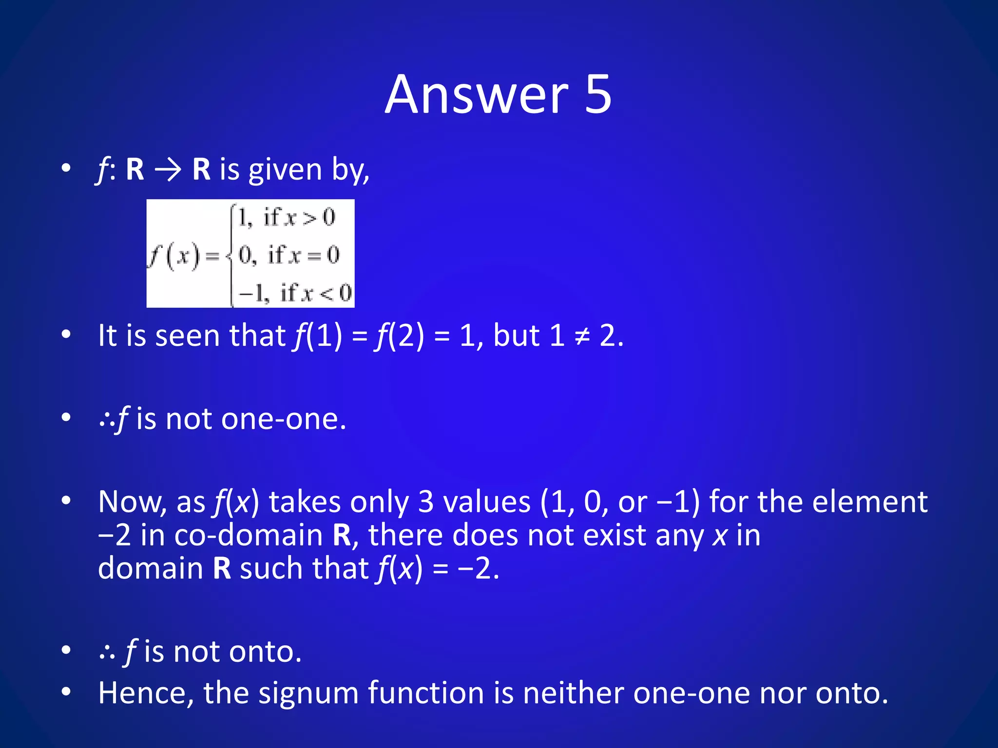 Answer 5
• f: R → R is given by,
• It is seen that f(1) = f(2) = 1, but 1 ≠ 2.
• ∴f is not one-one.
• Now, as f(x) takes only 3 values (1, 0, or −1) for the element
−2 in co-domain R, there does not exist any x in
domain R such that f(x) = −2.
• ∴ f is not onto.
• Hence, the signum function is neither one-one nor onto.
 