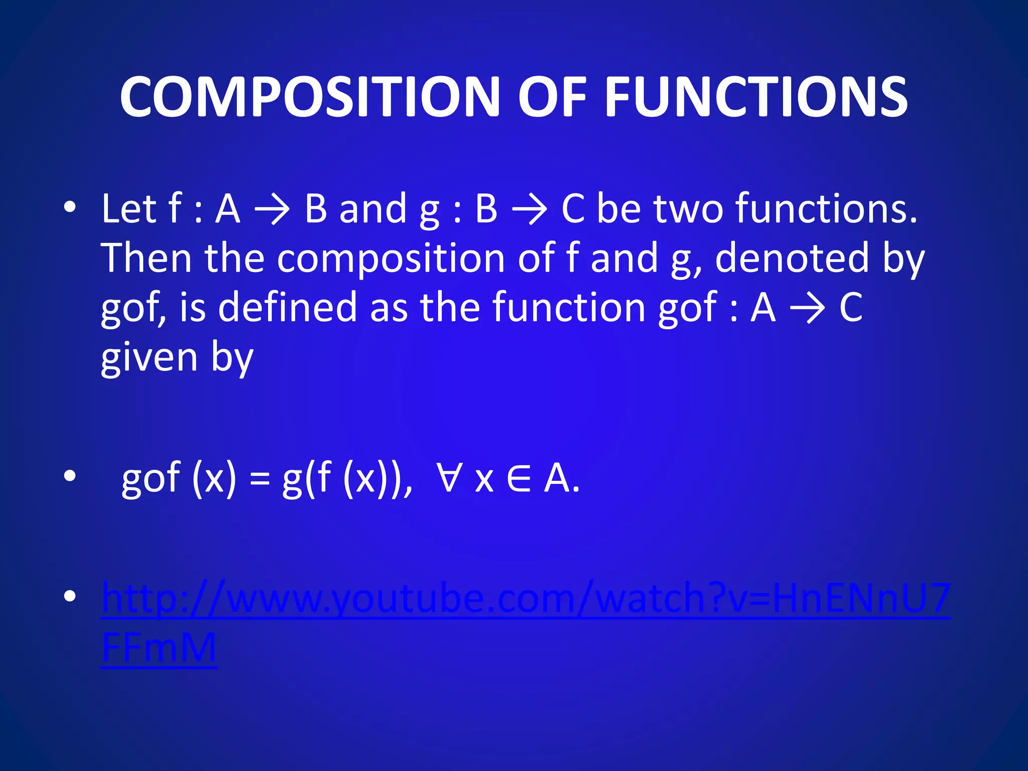 COMPOSITION OF FUNCTIONS
• Let f : A → B and g : B → C be two functions.
Then the composition of f and g, denoted by
gof, is defined as the function gof : A → C
given by
• gof (x) = g(f (x)), ∀ x ∈ A.
• http://www.youtube.com/watch?v=HnENnU7
FFmM
 