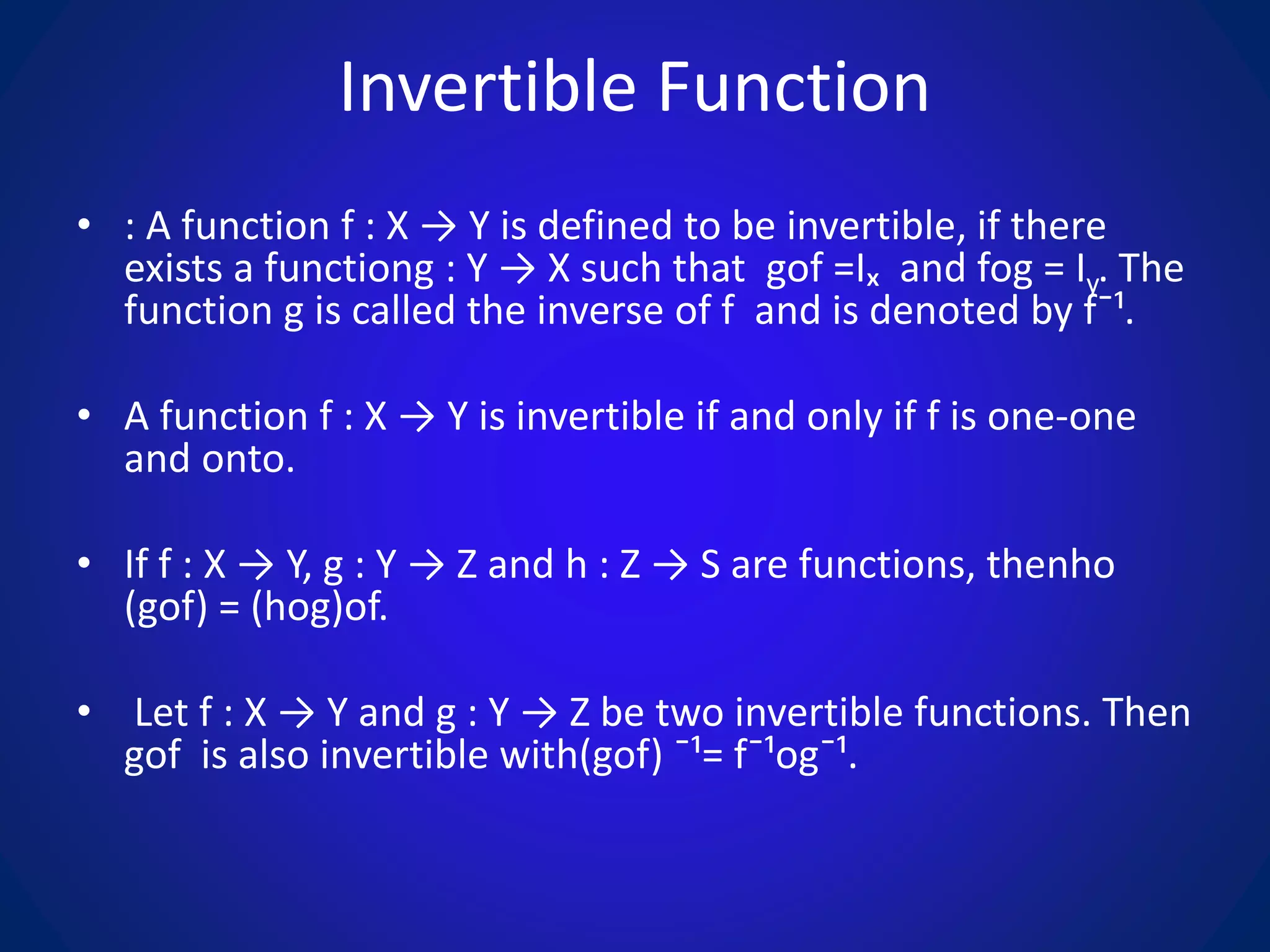 Invertible Function
• : A function f : X → Y is defined to be invertible, if there
exists a functiong : Y → X such that gof =Iₓ and fog = Iy. The
function g is called the inverse of f and is denoted by f¯¹.
• A function f : X → Y is invertible if and only if f is one-one
and onto.
• If f : X → Y, g : Y → Z and h : Z → S are functions, thenho
(gof) = (hog)of.
• Let f : X → Y and g : Y → Z be two invertible functions. Then
gof is also invertible with(gof) ¯¹= f¯¹og¯¹.
 