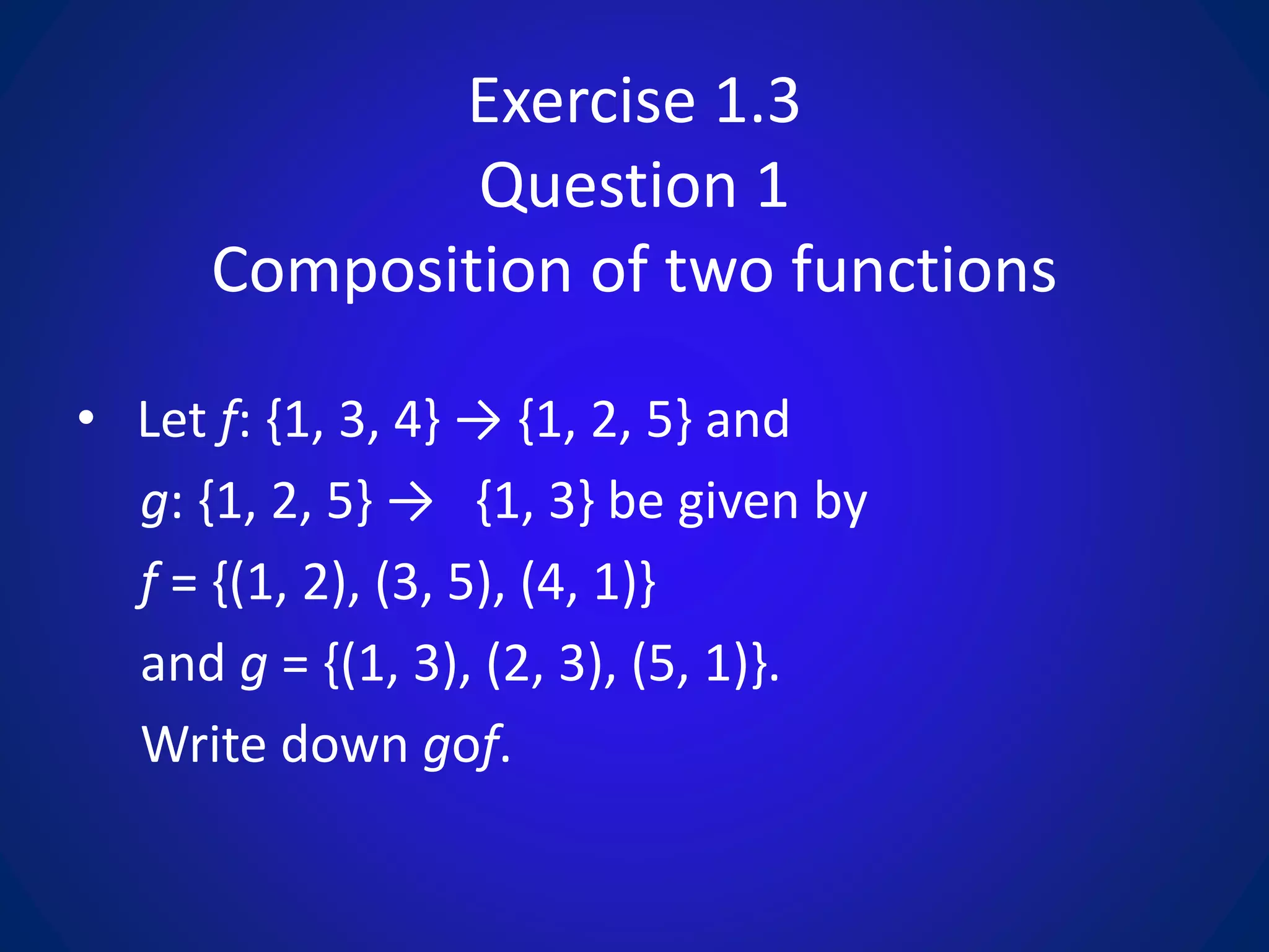 Exercise 1.3
Question 1
Composition of two functions
• Let f: {1, 3, 4} → {1, 2, 5} and
g: {1, 2, 5} → {1, 3} be given by
f = {(1, 2), (3, 5), (4, 1)}
and g = {(1, 3), (2, 3), (5, 1)}.
Write down gof.
 