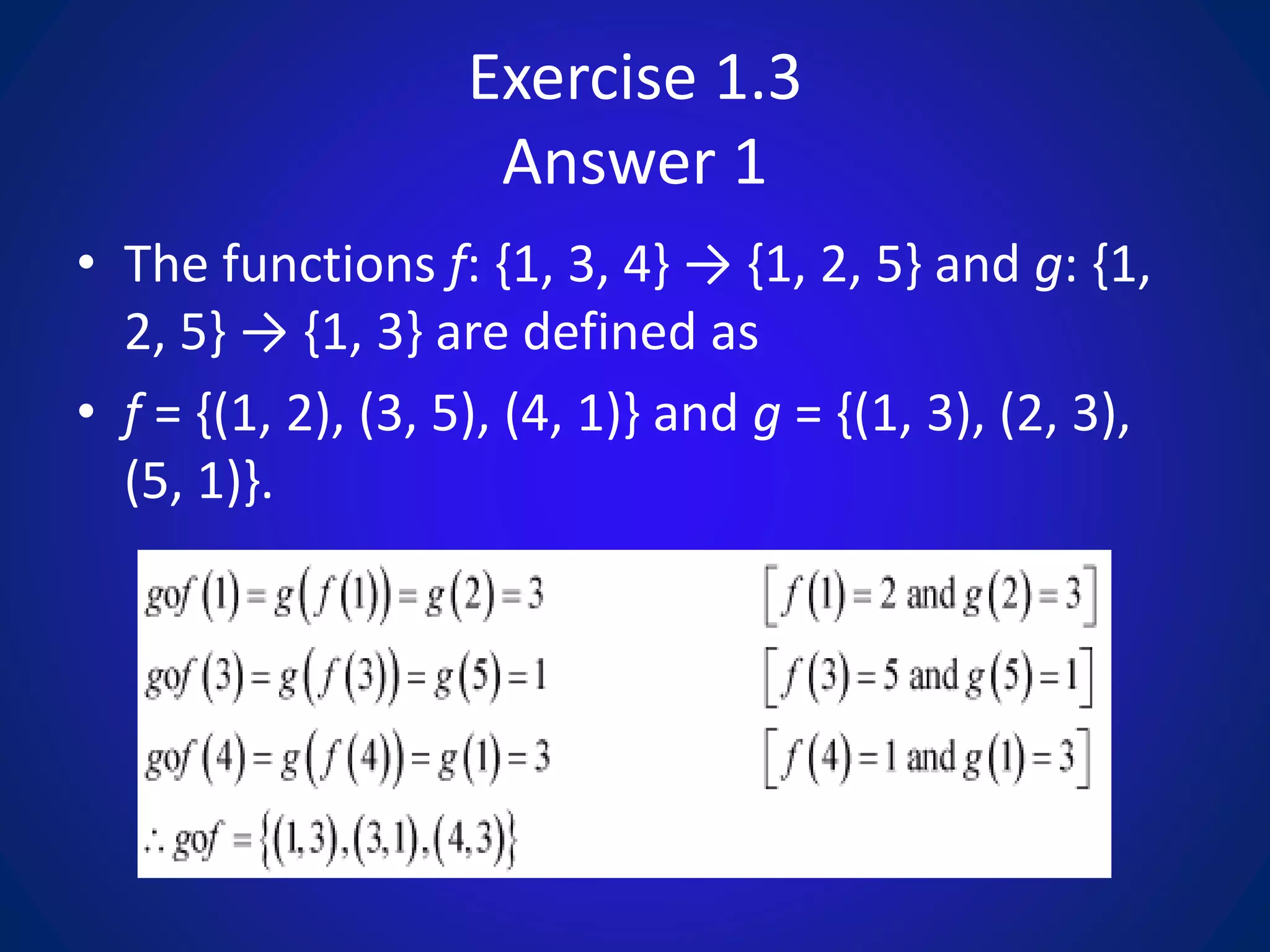 Exercise 1.3
Answer 1
• The functions f: {1, 3, 4} → {1, 2, 5} and g: {1,
2, 5} → {1, 3} are defined as
• f = {(1, 2), (3, 5), (4, 1)} and g = {(1, 3), (2, 3),
(5, 1)}.
 