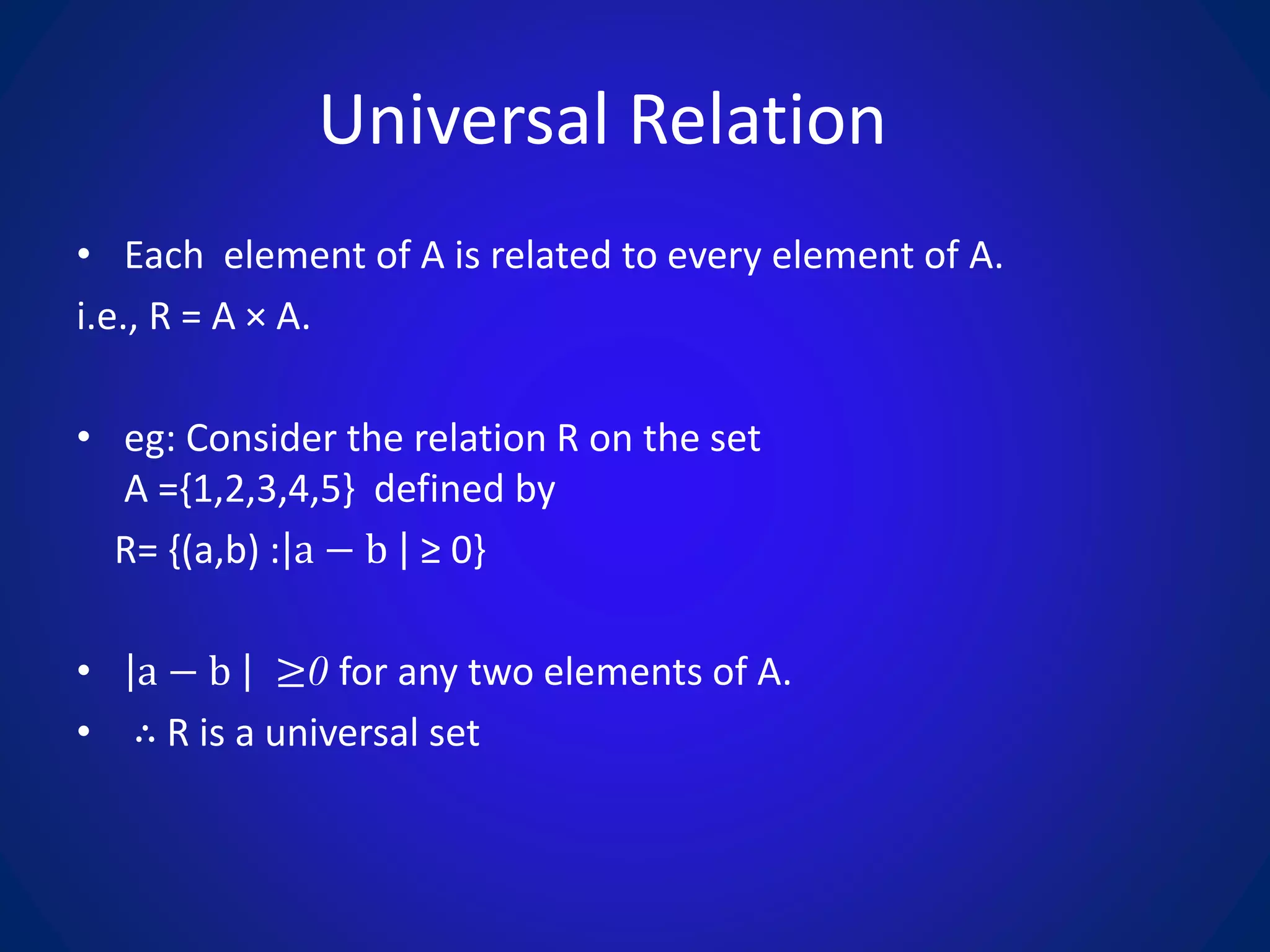 Universal Relation
• Each element of A is related to every element of A.
i.e., R = A × A.
• eg: Consider the relation R on the set
A ={1,2,3,4,5} defined by
R= {(a,b) : a − b ≥ 0}
• a − b ≥0 for any two elements of A.
• ∴ R is a universal set
 