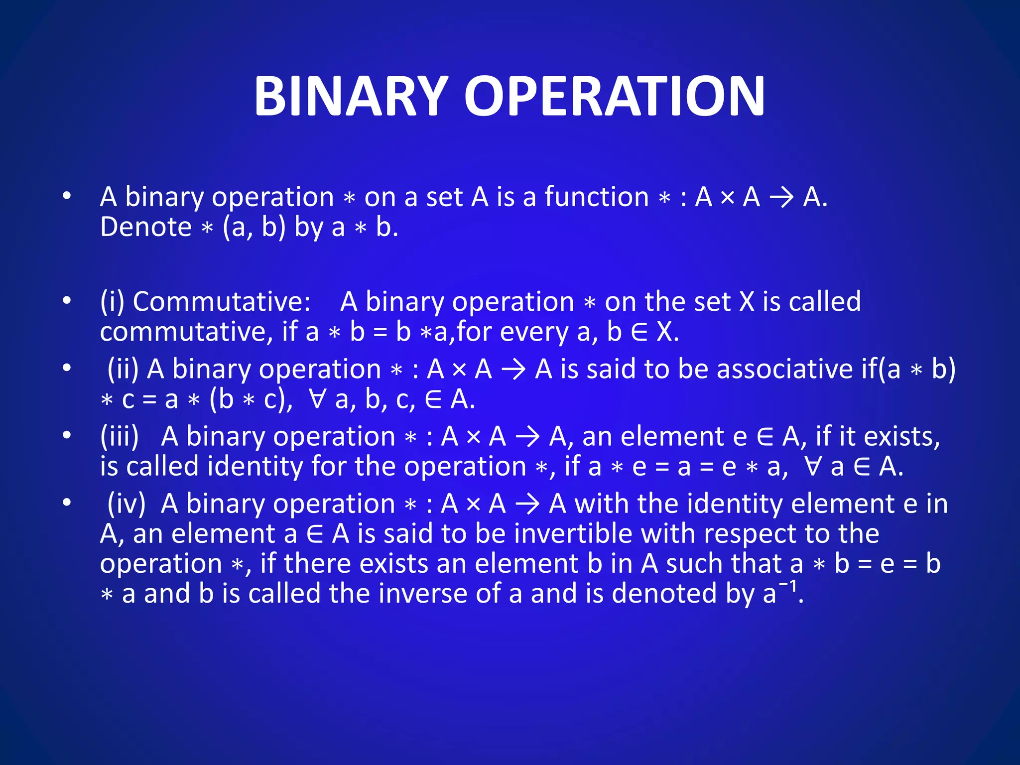 BINARY OPERATION
• A binary operation ∗ on a set A is a function ∗ : A × A → A.
Denote ∗ (a, b) by a ∗ b.
• (i) Commutative: A binary operation ∗ on the set X is called
commutative, if a ∗ b = b ∗a,for every a, b ∈ X.
• (ii) A binary operation ∗ : A × A → A is said to be associative if(a ∗ b)
∗ c = a ∗ (b ∗ c), ∀ a, b, c, ∈ A.
• (iii) A binary operation ∗ : A × A → A, an element e ∈ A, if it exists,
is called identity for the operation ∗, if a ∗ e = a = e ∗ a, ∀ a ∈ A.
• (iv) A binary operation ∗ : A × A → A with the identity element e in
A, an element a ∈ A is said to be invertible with respect to the
operation ∗, if there exists an element b in A such that a ∗ b = e = b
∗ a and b is called the inverse of a and is denoted by a¯¹.
 