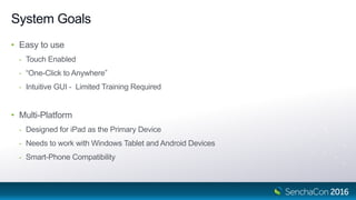 System Goals
• Easy to use
- Touch Enabled
- “One-Click to Anywhere”
- Intuitive GUI - Limited Training Required
• Multi-Platform
- Designed for iPad as the Primary Device
- Needs to work with Windows Tablet and Android Devices
- Smart-Phone Compatibility
 
