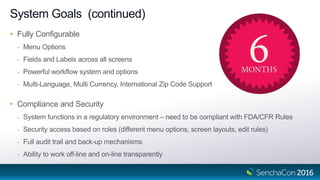 System Goals (continued)
• Fully Configurable
- Menu Options
- Fields and Labels across all screens
- Powerful workflow system and options
- Multi-Language, Multi Currency, International Zip Code Support
• Compliance and Security
- System functions in a regulatory environment – need to be compliant with FDA/CFR Rules
- Security access based on roles (different menu options, screen layouts, edit rules)
- Full audit trail and back-up mechanisms
- Ability to work off-line and on-line transparently
 
