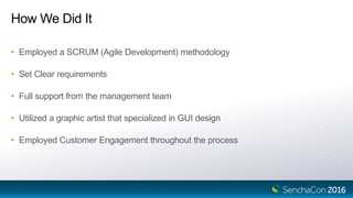 How We Did It
• Employed a SCRUM (Agile Development) methodology
• Set Clear requirements
• Full support from the management team
• Utilized a graphic artist that specialized in GUI design
• Employed Customer Engagement throughout the process
 