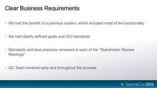 Clear Business Requirements
• We had the benefit of a previous system, which included most of the functionality
• We had clearly defined goals and GUI standards
• Standards and best practices reviewed at each of the “Stakeholder Review
Meetings”
• QC Team involved early and throughout the process.
 