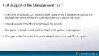 Full Support of the Management Team
• At the end of each SCRUM Release cycle (about every 3 Scrums or 6 weeks), the
development demonstrated the work in progress to management team
• Each developer presented their portion of the system
• Managers provided un-restricted feedback (both positive and negative)
• Changes and enhancement requests were folded into the next Scrum cycle
 