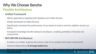 Why We Choose Sencha
Flexible Architecture
• Unified Framework
- Allows applications targeting both desktop and mobile devices.
- Initially developed for tablet devices
- Significantly increased the performance of our teams to build a common platform across our
teams
- Increased knowledge transfer between developers, enabling portability of libraries and
components.
• MVC/MVVM Architecture:
- Enabled us to better organize the source code of our projects and reuse components
- Gained independence of all target platform(s)
- Common components reduced development time, allow updates across all applications and
reduces testing
 