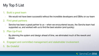 My Top 5 List
1. Build a great team
- We would not have been successful without the incredible developers and DBAs on our team
2. Find great partners
- Sencha has been a great partner to us – when we encountered issues, the Sencha team had
supported us, and worked with us to find the best solution (and quickly)
3. Plan Up-Front
- By planning the system and design ahead of time, we eliminated much of the rework and
issues
4. Engaged and committed management and stakeholder involvement
5. Be Grateful
 
