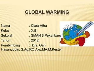GLOBAL WARMING

Nama             : Clara Atha
Kelas            : X.8
Sekolah          : SMAN 8 Pekanbaru
Tahun            : 2012
Pembimbing       : Drs. Oan
Hasanuddin, S.Ag,RO,Akp,MA,M.Kester
 